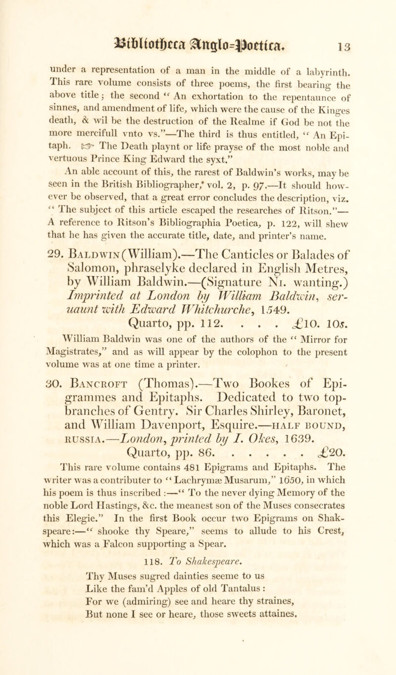 23tt>UotJ)cca &nglo=J}octtca. under a representation of a man in the middle of a labyrinth. This rare volume consists of three poems, the first bearing the above title ■, the second An exhortation to the repentaunce of sinnes, and amendment of life, which were the cause of the Kinges death, & wil be the destruction of the Realme if God be not the more mercifull vnto vs.”—The third is thus entitled, An Epi- taph. scf* The Death playnt or life prayse of the most noble and vertuous Prince King Edward the syxt.” An able account of this, the rarest of Baldwin’s works, may be seen in the British Bibliographer,* vol. 2, p. 97.—It should how- ever be observed, that a great error concludes the description, viz. “ The subject of this article escaped the researches of Ritson.”— A reference to Ritson’s Bibliographia Poetica, p. 122, will shew that he has given the accurate title, date, and printer’s name. 29. Baldwin(William).—The Canticles or Balades of Salomon, phraselyke declared in English Metres, by William Baldwin.—(Signature Ni. wanting.) Imprinted at London by William Baldwin, ser- uaunt with Edward Whitchurche, 1549. Quarto, pp. 112. . . . £lO. 1 Os. William Baldwin was one of the authors of the “ Mirror for Magistrates,” and as will appear by the colophon to the present volume was at one time a printer. 30. Bancroft (Thomas).—Two Bookes of Epi- grammes and Epitaphs. Dedicated to two top- branches of Gentry. Sir Charles Shirley, Baronet, and William Davenport, Esquire.—half bound, Russia.—London, printed by I. (Dices, 1639. Quarto, pp. 86 <£20. This rare volume contains 481 Epigrams and Epitaphs. The writer was a contributer to ft Lachrymal Musarum,” 1(550, in which his poem is thus inscribed :—“ To the never dying Memory of the noble Lord Hastings, &c. the meanest son of the Muses consecrates this Elegie.” In the first Book occur two Epigrams on Shak- speare:—shooke thy Speare,” seems to allude to his Crest, which was a Falcon supporting a Spear. 118. To Shakespeare. Thy Muses sugred dainties seeme to us Like the fam’d Apples of old Tantalus : For we (admiring) see and heare thy straines. But none I see or heare, those sweets attaines.