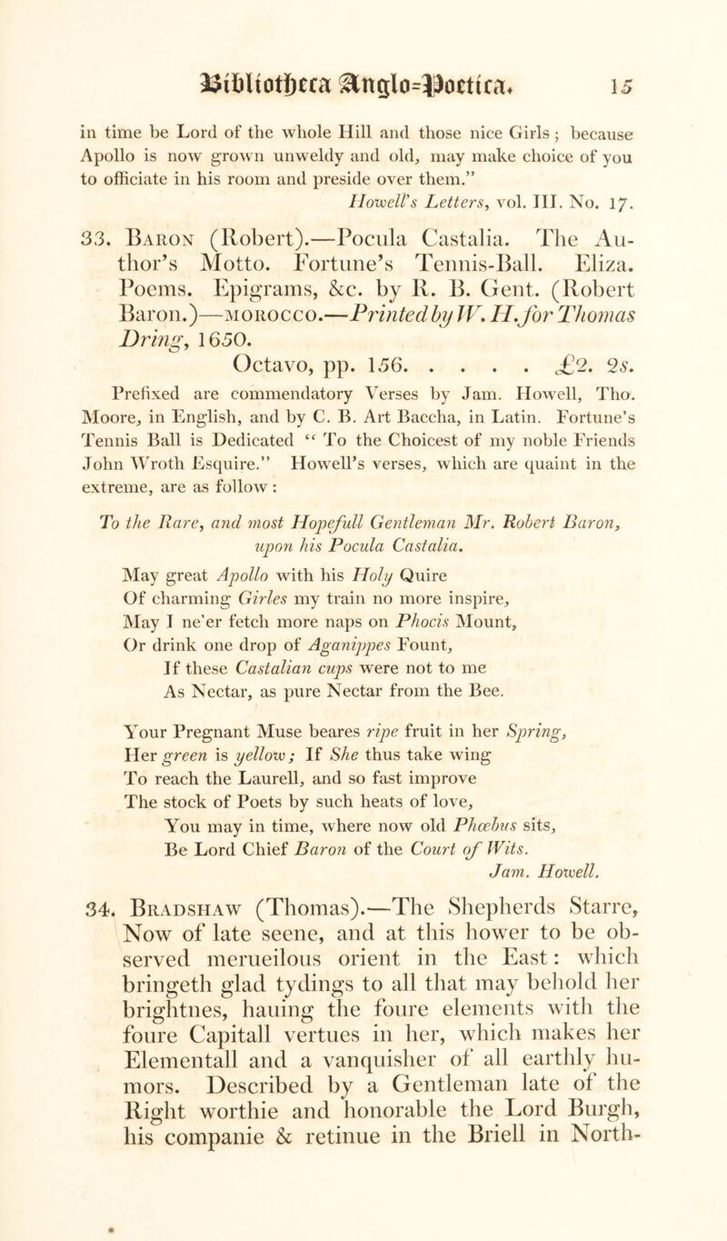 in time be Lord of the whole Hill and those nice Girls • because Apollo is now grown unweldy and old, may make choice of you to officiate in his room and preside over them.” Howell's Letters, vol. III. No. 17. 33. Baron (Robert).—Pocula Castalia. The Au- thor’s Motto. Fortune’s Tennis-Ball. Eliza. Poems. Epigrams, &c. by R. B. Gent. (Robert Baron.)—morocco.—Printed by W. IP. for Thomas Dring, 1650. Octavo, pp. 156 £2. 2s. Prefixed are commendatory Verses by Jam. Howell, Tho. Moore, in English, and by C. B. Art Baccha, in Latin. Fortune’s Tennis Ball is Dedicated To the Choicest of my noble Friends John Wroth Esquire.” Howell’s verses, which are quaint in the extreme, are as follow: To the Rare, and most Hopefidl Gentleman Mr. Robert Baron, upon his Pocula Castalia. May great Apollo with his Holy Quire Of charming Girles my train no more inspire. May I ne’er fetch more naps on Phocis Mount, Or drink one drop of Aganippes Fount, If these Castalian cups were not to me As Nectar, as pure Nectar from the Bee. Your Pregnant Muse beares ripe fruit in her Spring, Her green is yellow; If She thus take wing To reach the Laurell, and so fast improve The stock of Poets by such heats of love. You may in time, where now old Phoebus sits. Be Lord Chief Baron of the Court of Wits. Jam. Howell. 34. Bradshaw (Thomas).—The Shepherds Starre, Now of late seene, and at this hower to be ob- served merueilous orient in the East: which bringeth glad tydings to all that may behold her brightnes, halting the foure elements with the foure Capitall vertues in her, which makes her Elementall and a vanquisher of all earthly hu- mors. Described by a Gentleman late ot the Right worthie and honorable the Lord Burgh, his companie & retinue in the Briell in North-