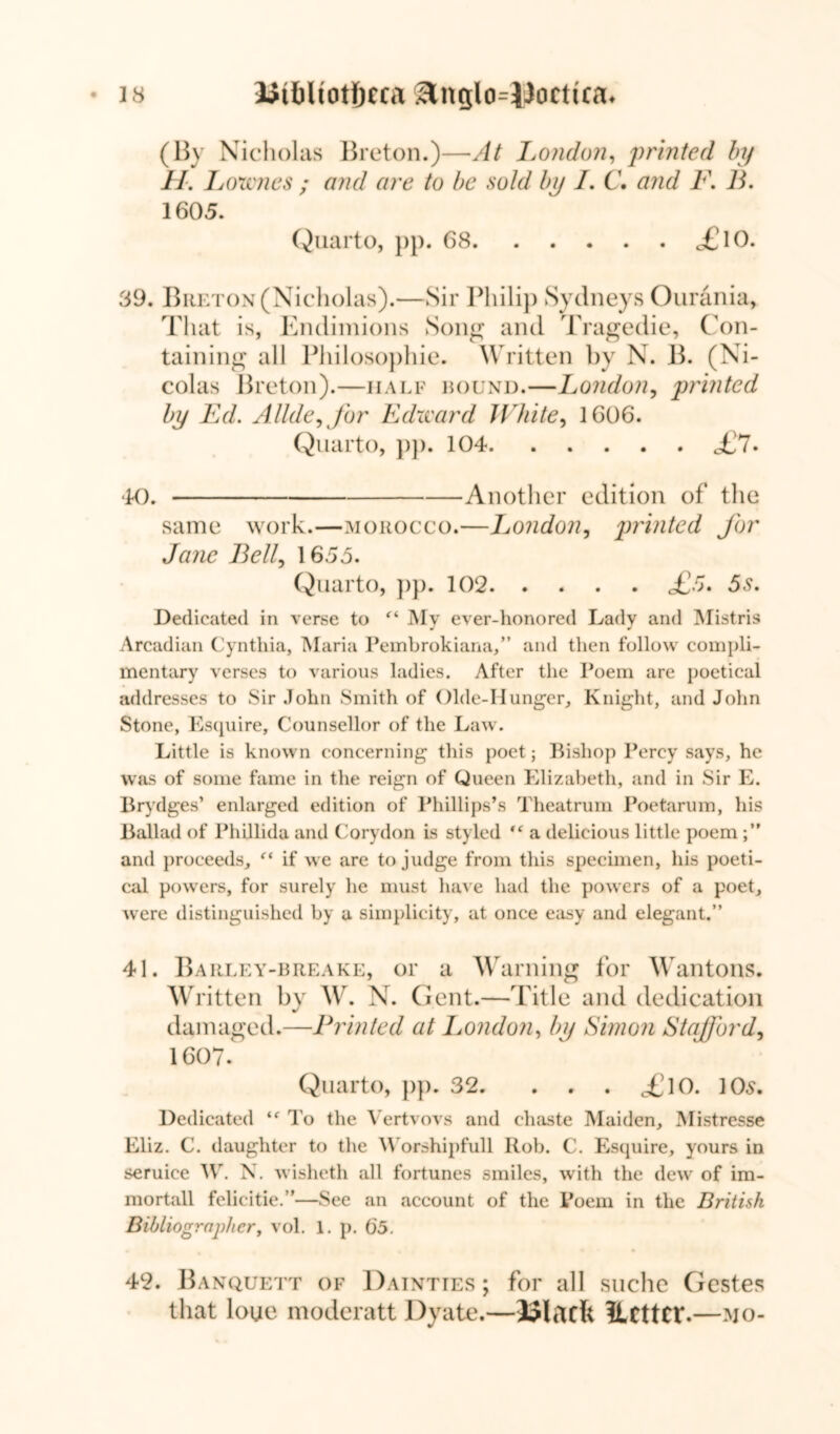 1 8 Utbltot&eca Slnglo-lJoctua* (By Nicholas Breton.)—At London, printed by H. Lownes ; and are to be sold bn I. C. and F. B. 1605. Quarto, pp. 68 <£lO. 39. Breton (Nicholas).—Sir Philip Sydneys Ourania, That is, Endimions Song and Tragedie, Con- taining all Philosophic. Written by N. B. (Ni- colas Breton).—half round.—London, printed by Ed. Allde, for Edward White, 1606. Quarto, pp. 104 Jjl. «tO. Another edition of the same work.—morocco.—London, printed for Jane Bell, 1655. Quarto, pp. 102 £5. 5s. Dedicated in verse to “ My ever-honored Lady and Mistris Arcadian Cynthia, Maria Pembrokiana,” and then follow compli- mentary verses to various ladies. After the Poem are poetical addresses to Sir John Smith of Olde-Hunger, Knight, and John Stone, Esquire, Counsellor of the Law. Little is known concerning this poet; Bishop Percy says, he was of some fame in the reign of Queen Elizabeth, and in Sir E. Brydges’ enlarged edition of Phillips’s Theatrum Poetarum, his Ballad of Phillida and Corydon is styled ,c a delicious little poem and proceeds, “ if we are to judge from this specimen, his poeti- cal powers, for surely he must have had the powers of a poet, were distinguished by a simplicity, at once easy and elegant.” 41. Barley-breake, or a Warning for Wantons. Written by W. N. Gent.—Title and dedication damaged.—Printed at London, by Simon Stafford, 1607. Quarto, pp. 32. £\0. 10s. Dedicated To the Vertvovs and chaste Maiden, Mistresse Eliz. C. daughter to the Worshipfull Rob. C. Esquire, yours in seruice W. N. wisheth all fortunes smiles, with the dew of im- mortall felicitie.”—See an account of the Poem in the British Bibliographer, vol. 1. p. 65. 42. Banquett of Dainties ; for all suche Gestes that loue moderatt Dyate.—Ulacfe ILcttcr.—mo-