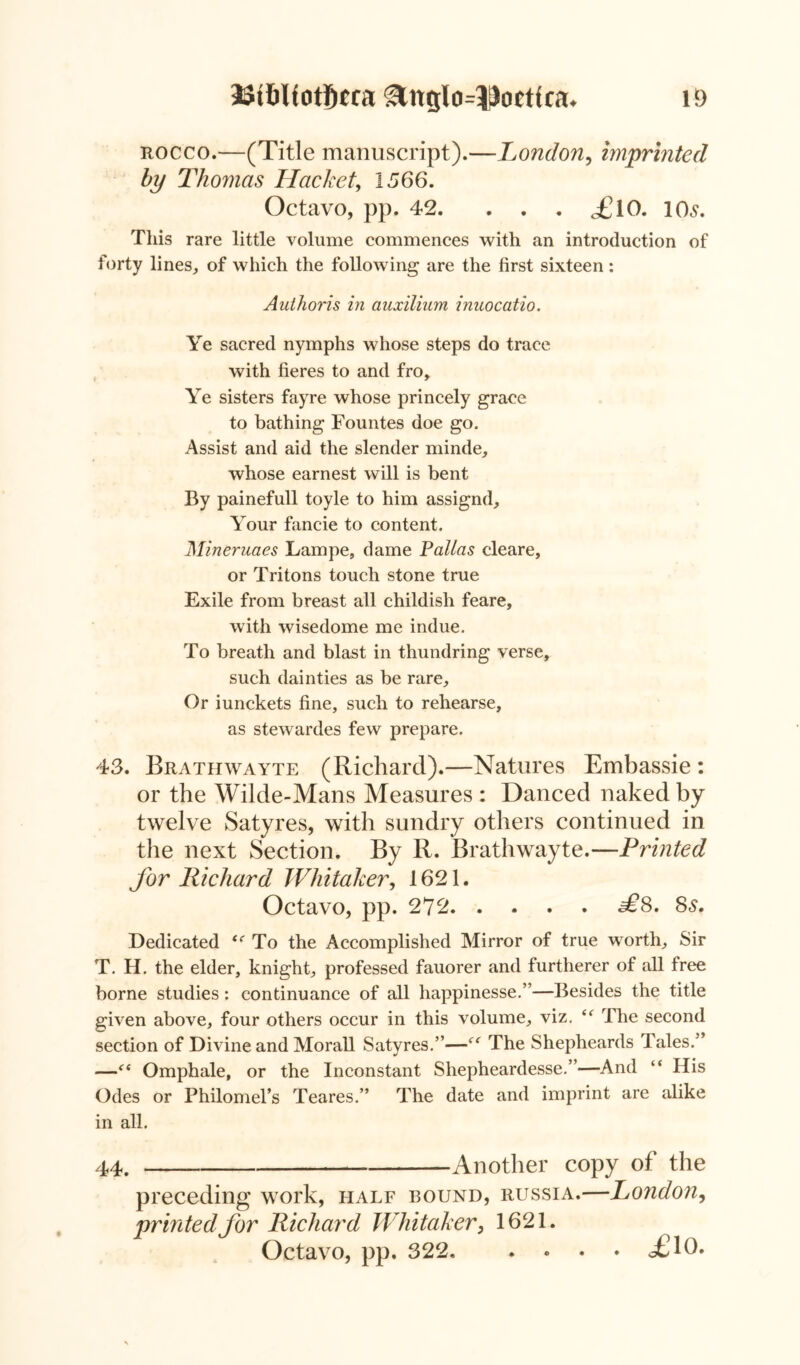 rocco.—(Title manuscript).—London, imprinted by Thomas Hacket, 1566. Octavo, pp. 42. . . . <£10. 10s. This rare little volume commences with an introduction of forty lines, of which the following are the first sixteen : Authoris in auxilium inaocatio. Ye sacred nymphs whose steps do trace with fieres to and fro. Ye sisters fay re whose princely grace to bathing Fountes doe go. Assist and aid the slender minde, whose earnest will is bent By painefull toyle to him assignd. Your fancie to content. Mineruaes Lampe, dame Pallas cleare, or Tritons touch stone true Exile from breast all childish feare, with wisedome me indue. To breath and blast in thundring verse, such dainties as be rare. Or iunckets fine, such to rehearse, as stewardes few prepare. 43. Brathwayte (Richard).—Natures Embassie : or the Wilde-Mans Measures : Danced naked by twelve Satyres, with sundry others continued in the next Section. By R. Brathwayte.—Printed for Richard Whitaker, 1621. Octavo, pp. 272 a£8. 8s, Dedicated i( To the Accomplished Mirror of true worth. Sir T. H. the elder, knight, professed fauorer and furtherer of all free borne studies: continuance of all happinesse.”—Besides the title given above, four others occur in this volume, viz. “ The second section of Divine and Morall Satyres.”—The Shepheards Tales.” —<( Omphale, or the Inconstant Shepheardesse.”—And “ His Odes or Philomel’s Teares.” The date and imprint are alike in all. 44. Another copy of the preceding work, half bound, Russia.—London, printed for Richard Whitaker, 1621. Octavo, pp. 322. . . . • <£10*