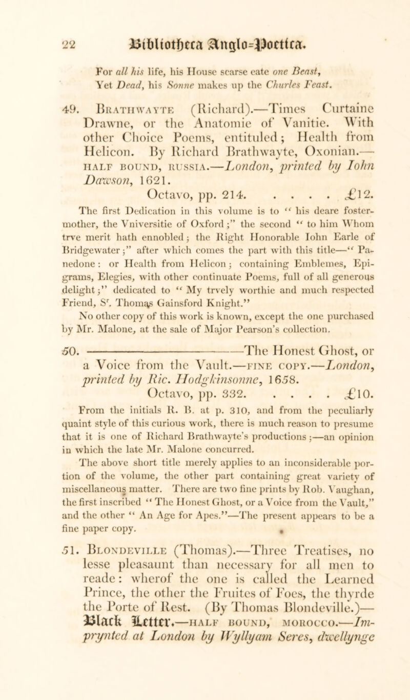 2 2 Btbliotfjcra 3tnglo=lJocttca. For all his life, his House scarse eate one Beast, Yet Dead, his Sonne makes up the Charles Feast. 49. Bratiiwayte (Richard).—Times Curtaine Drawne, or the Anatomic of Yanitie. With other Choice Poems, entituled; Health from Helicon. By Richard Bratiiwayte, Oxonian.— half bound, Russia.—London, printed by Iohn Dawson, 1621. Octavo, pp. 214 £V2. The first Dedication in this volume is to his deare foster- mother, the Vniversitie of Oxford the second “ to him Whom trve merit hath ennobled ; the Right Honorable Iohn Earle of Bridgewater j” after which comes the part with this title—i( Pa- nedone : or Health from Helicon j containing Emblemes, Epi- grams, Elegies, with other continuate Poems, full of all generous delight dedicated to My trvely worthie and much respected Friend, Sr. Thorny Gainsford Knight.” No other copy of this work is known, except the one purchased by Mr. Malone, at the sale of Major Pearson’s collection. 50. The Honest Ghost, or a Voice from the Vault.—fine copy.—London, printed by llic. HodgJdnsonne, 1658. Octavo, pp. 332 c£lO. From the initials It. B. at p. 310, and from the peculiarly quaint style of this curious work, there is much reason to presume that it is one of Richard Brathwayte’s productions;—an opinion in which the late Mr. Malone concurred. The above short title merely applies to an inconsiderable por- tion of the volume, the other part containing great variety of miscellaneous matter. There are two fine prints by Rob. Vaughan, the first inscribed “ The Honest Ghost, or a Voice from the Vault,” and the other “ An Age for Apes.”—The present appears to be a fine paper copy. # 51. Blondeville (Thomas).—Three Treatises, no lesse pleasaunt than necessary for all men to reader wherof the one is called the Learned Prince, the other the Fruites of Foes, the thyrde the Porte of Rest. (By Thomas Blondeville.)— Ulacfe Ucttcr ♦ HALF BOUND, MOROCCO. Illl- prynted at London by JVyllyarn Seres, dwellynge