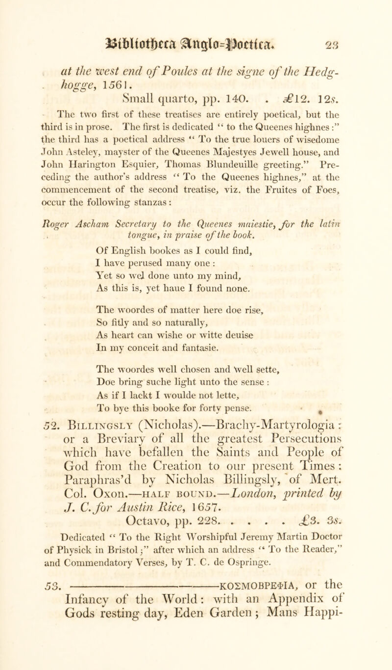 at the west end of Poides at the signe of the Hedg- hogge, 1561. Small quarto, pp. 140. . ^12. 12,9. The two first of these treatises are entirely poetical, but the third is in prose. The first is dedicated “ to the Queenes highnes the third has a poetical address “ To the true louers of wisedome John Asteley, mayster of the Queenes Majestyes Jewell house, and John Harington Esquier, Thomas Blundeuille greeting.” Pre- ceding the author’s address “ To the Queenes highnes,” at the commencement of the second treatise, viz. the Fruites of Foes, occur the following stanzas : Roger Ascham Secretary to the Queenes maiestie, for the latin . tongue, in praise of the hook. Of English bookes as I could find, I have perused many one : Yet so wel done unto my mind. As this is, yet haue I found none. The woordes of matter here doe rise. So fitly and so naturally. As heart can wishe or witte deuise In my conceit and fantasie. The woordes well chosen and Well sette. Doe bring suche light unto the sense : As if I lackt I woulde not lette. To bye this booke for forty pense. 52. Billingsly (Nicholas).—Brachy-Martyrologia : or a Breviary of all the greatest Persecutions which have befallen the Saints and People of God from the Creation to our present Times : Paraphras’d by Nicholas Billingsly, of Mert. Col. Oxon.—half bound.—London, printed by J. C.for Austin Rice, 1657. Octavo, pp. 228. .... fS. 3s. Dedicated “ To the Right Worshipful Jeremy Martin Doctor of Physick in Bristol/’ after which an address “ To the Reader,” and Commendatory Verses, by T. C. de Ospringe. 53. K02M0BPE4IA, or the Infancy of the World: with an Appendix ol Gods resting day, Eden Garden; Mans Happi-
