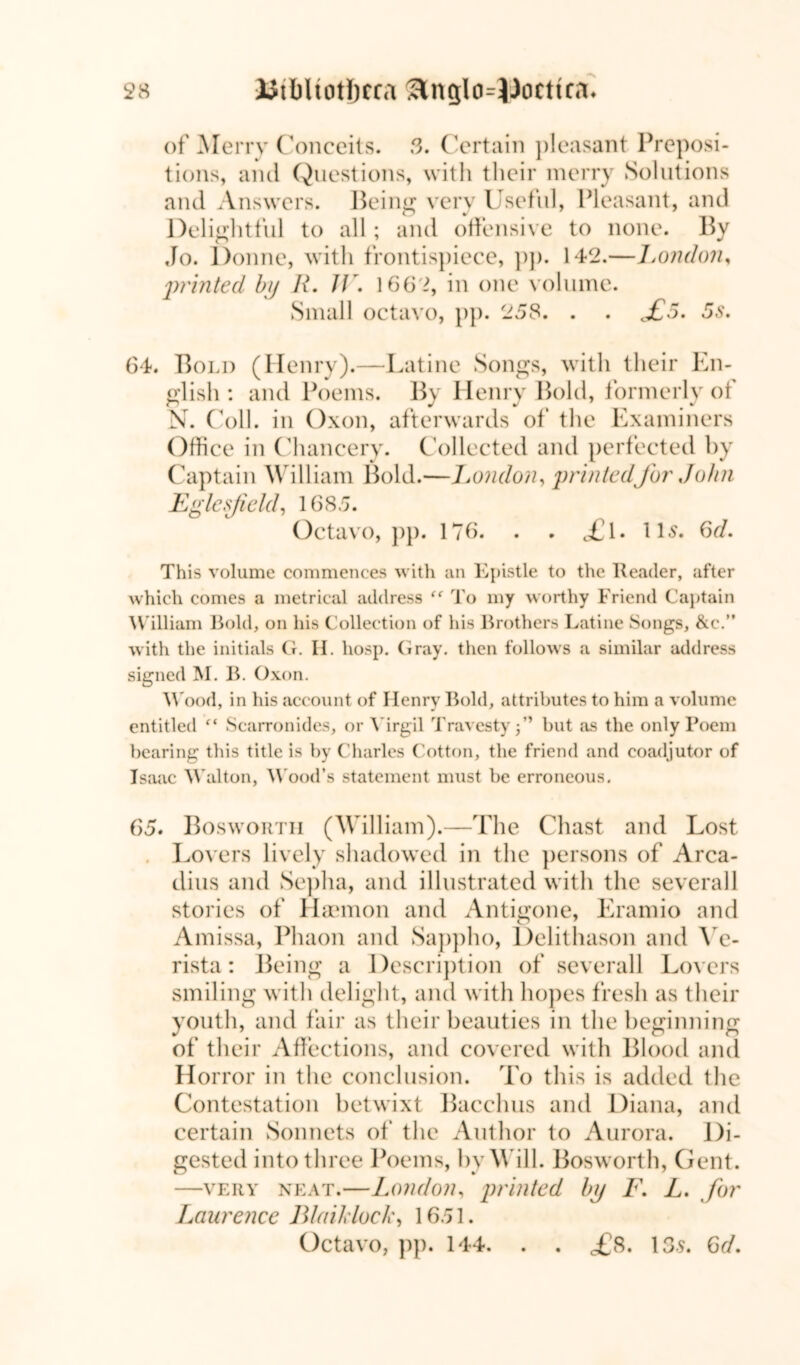 of Merry Conceits. 3. Certain pleasant Preposi- tions, and Questions, with their merry Solutions and Answers. Being very Useful, Pleasant, and Delightful to all; and offensive to none. By Jo. Donne, with frontispiece, pp. 142.— London, printed by R. JV. 1662, in one volume. Small octavo, pp. 258. . . £5. 5s. 64. Bold (Henry).—Latine Songs, with their En- glish : and Poems. By Henry Bold, formerly of N. Coll, in Oxon, afterwards of the Examiners Office in Chancery. Collected and perfected by Captain William Bold.—London, printedJbr John Egle field, 1685. Octavo, pp. 176. . . «£l. lls. Gd. This volume commences with an Epistle to the Reader, after which comes a metrical address “ To my worthy Friend Captain William Bold, on his Collection of his Brothers Latine Songs, &e.M with the initials G. II. hosp. Gray, then follows a similar address signed M. B. Oxon. Wood, in his account of Henry Bold, attributes to him a volume entitled f< Scarronides, or Virgil Travestybut as the only Poem bearing this title is by Charles Cotton, the friend and coadjutor of Isaac Walton, Wood’s statement must be erroneous. 65. Bosworth (William).—The Chast and Lost Lovers lively shadowed in the persons of Arca- dius and Sepha, and illustrated with the severall stories of Haemon and Antigone, Eramio and Amissa, Phaon and Sappho, Delithason and Ye- rista: Being a Description of severall Lovers smiling with delight, and with hopes fresh as their youth, and fair as their beauties in the beginning of their Affections, and covered with Blood and Horror in the conclusion. To this is added the Contestation betwixt Bacchus and Diana, and certain Sonnets of the Author to Aurora. Di- gested into three Poems, by Will. Bosworth, Gent. —very neat.—London, printed by F. L. for Laurence Blaiklock, 1651. Octavo, pp. 144. . . £s. 13s. Gd.