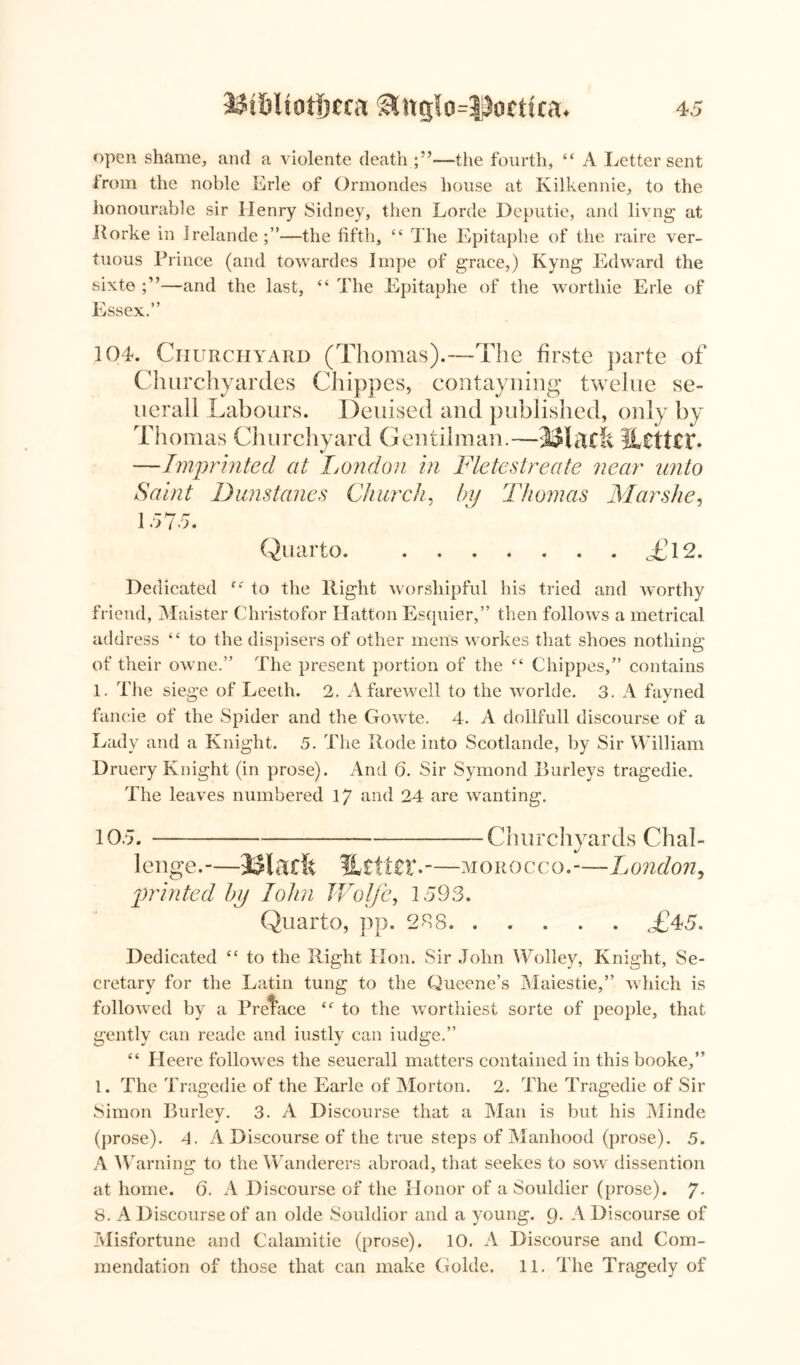 open shame, and a violente death —the fourth, “ A Letter sent from the noble Erie of Ormondes house at Kilkennie, to the honourable sir Henry Sidney, then Lorde Deputie, and livng at Rorke in Irelande —the fifth, “ The Epitaphe of the raire ver- tuous Prince (and towardes Impe of grace,) Kyng Edward the sixte —and the last, “ The Epitaphe of the worthie Erie of Essex.” 104. Churchyard (Thomas).—The firste parte of Churchyardes Chippes, contayning twelue se- uerall Labours. Deuised and published, only by Thomas Churchyard Gentilman.—%ZttZV* —Imprinted at Ijondon in Fletestreate near unto Saint Dunstanes Church, by Thomas Mar she, 1 rh7 r* I «>7o. Quarto <£12. Dedicated f,r to the Right worshipful his tried and worthy friend, Maister Christofor Hatton Esquier,” then follows a metrical address “ to the dispisers of other mens workes that shoes nothing of their owne.” The present portion of the ££ Chippes,” contains 1. The siege of Leeth. 2. A farewell to the worlde. 3. A fayned fancie of the Spider and the Gowte. 4. A dollfull discourse of a Lady and a Knight. 5. The Rode into Scotlande, by Sir William Druery Knight (in prose). And 6. Sir Symond Burleys tragedie. The leaves numbered 17 and 24 are wanting. 105. Churchyards Chal- lenge.-— Macfe %tttzx.- —morocco.-—London, printed by John Wolfe, 1593. Quarto, pp. 208. T45. Dedicated ££ to the Right Hon. Sir John Wolley, Knight, Se- cretary for the Latin tung to the Queene’s Maiestie,” which is followed by a Preface £<r to the worthiest sorte of people, that gently can reade and iustly can iudge.” ££ Pleere foliowes the seuerall matters contained in this booke,” 1. The Tragedie of the Earle of Morton. 2. The Tragedie of Sir Simon Burley. 3. A Discourse that a Man is but his Minde (prose). 4. A Discourse of the true steps of Manhood (prose). 5. A Warning to the Wanderers abroad, that seekes to sow dissention at home. 6. A Discourse of the Honor of a Souldier (prose). 7* 8. A Discourse of an olde Souldior and a young. 9. A Discourse of Misfortune and Calamitie (prose). 10. A Discourse and Com- mendation of those that can make Golde. 11. The Tragedy of