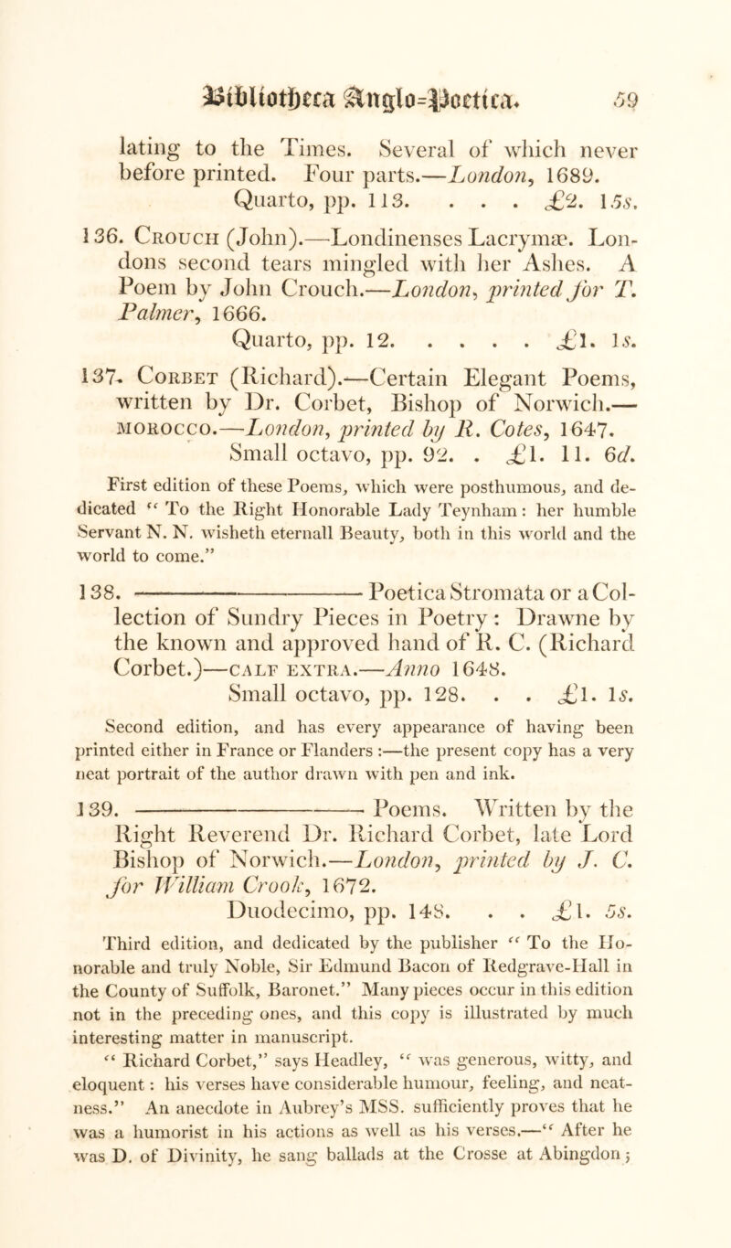 i?t6ltoti)era &nglo=13ccttca* 39 lating to the Times. Several of which never before printed. Four parts.—London, 1689. Quarto, pp. 113. . . . £2. 15s, 136. Crouch (John).—Londinenses Lacrymae. Lon- dons second tears mingled with her Ashes. A Poem by John Crouch.—Luondon, printed for T. Palmer, 1666. Quarto, pp. 12 il, U, 137- Corbet (Richard).-—Certain Elegant Poems, written by Dr. Corbet, Bishop of Norwich.— morocco.—London, printed bp R. Cotes, 1647. Small octavo, pp. 92. . £l. 11. 6d. First edition of these Poems, which were posthumous, and de- dicated “ To the Right Honorable Lady Teynham: her humble Servant N. N. wisheth eternall Beauty, both in this world and the world to come.” 138. — Poetica Stromata or a Col- lection of Sundry Pieces in Poetry: Drawne by the known and approved hand of R. C. (Richard Corbet.)—calf extra.—Anno 1648. Small octavo, pp. 128. . . £\. Is, Second edition, and has every appearance of having been printed either in France or Flanders :—the present copy has a very neat portrait of the author drawn with pen and ink. 139. * Poems. Written by the Right Reverend Dr. Richard Corbet, late Lord Bishop of Norwich.—London, printed bp J. C. for William Crook, 1672. Duodecimo, pp. 14S. . . <£1. 5s. Third edition, and dedicated by the publisher To the Ho- norable and truly Noble, Sir Edmund Bacon of liedgrave-Hall in the County of Suffolk, Baronet.” Many pieces occur in this edition not in the preceding ones, and this copy is illustrated by much interesting matter in manuscript. “ Richard Corbet,” says Headley, was generous, witty, and eloquent: his verses have considerable humour, feeling, and neat- ness.” An anecdote in Aubrey’s MSS. sufficiently proves that he was a humorist in his actions as well as his verses.—“ After he was D. of Divinity, he sang ballads at the Crosse at Abingdon j