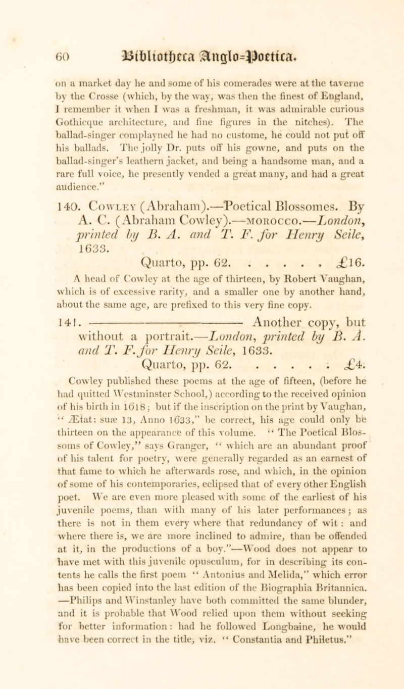 on a market day he and some of his comerades were at the tavernc by the Crosse (which, by the way, was then the finest of England, J remember it when I was a freshman, it was admirable curious Gothicque architecture, and fine figures in the nitehes). The ballad-singer complayned he had no custome, he could not put off his ballads. The jolly Dr. puts off his gowne, and puts on the ballad-singer’s leathern jacket, and being a handsome man, and a rare full voice, he presently vended a great many, and had a great audience.” 140. Cowley (Abraham).—Poetical Blossomes. By A. C. (Abraham Cowley).—morocco.—London, printed by B. A. and T. F. for Henry Seile, 1G33. Quarto, pp. 62 <£l6. A head of Cowley at the age of thirteen, by Robert Vaughan, which is of excessive rarity, and a smaller one by another hand, about the same age, are prefixed to this very fine copy. 141. Another copy, but without a portrait.—London, printed by B. A. and T. F.for Henry Seile, 1633. Quarto, pp. 62 ; <£4. Cowley published these poems at the age of fifteen, (before he had quitted Westminster School,) according to the received opinion of his birth in lO'i 8; but if the inscription on the print by Vaughan, “ zEtat: sure 13, Anno 1633,” be correct, his age could only be thirteen on the appearance of this volume. “ The Poetical Blos- soms of Cowley,” says Granger, <( which are an abundant proof of his talent for poetry, were generally regarded as an earnest of that fame to which he afterwards rose, and which, in the opinion of some of his contemporaries, eclipsed that of every other English poet. We are even more pleased with some of the earliest of his juvenile poems, than with many of his later performances ; as there is not in them every where that redundancy of wit : and where there is, we are more inclined to admire, than be offended at it, in the productions of a boy.”—Wood does not appear to have met with this juvenile opusculum, for in describing its con- tents he calls the first poem “ Antonius and Melida,” which error has been copied into the last edition of the Biographia Britannica. —Philips and Winstanley have both committed the same blunder, and it is probable that Wood relied upon them without seeking for better information: had he followed Longbaine, he would have been correct in the title, viz. “ Constantia and Philetus.”