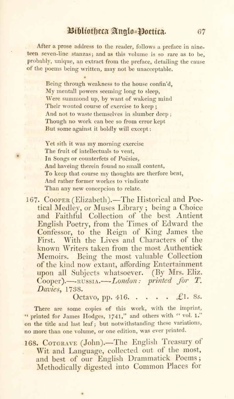 After a prose address to the reader, follows a preface in nine- teen seven-line stanzas; and as this volume is so rare as to be, probably, unique, an extract from the preface, detailing the cause of the poems being written, may not be unacceptable. • Being through weakness to the house confin’d, My mentall powers seeming long to sleep. Were summond up, by want of wakeing mind Their wonted course of exercise to keep ; And not to waste themselves in slumber deep ; Though no work can bee so from error kept But some against it boldly will except: Yet sith it was my morning exercise The fruit of intellectuals to vent, In Songs or counterfets of Poesies, And haveing therein found no small content, To keep that course my thoughts are therfore bent, And rather former workes to vindicate Than any new concepcion to relate. 167. Cooper (Elizabeth).—The Historical and Poe- tical Medley, or Muses Library ; being a Choice and Faithful Collection of the best Antient English Poetry, from the Times of Edward the Confessor, to the Reign of King James the First. With the Lives and Characters of the known Writers taken from the most Authentick Memoirs. Being the most valuable Collection of the kind now extant, affording Entertainment upon all Subjects whatsoever. (By Mrs. Eliz. Cooper).—Russia.-—London: printed for T. Davie s., 1738. Octavo, pp. 416 o£l. 8s. There are some copies of this work, with the imprint, “ printed for James Pledges, 1741,” and others with <rc vol. 1.” on the title and last leaf; but notwithstanding these variations, no more than one volume, or one edition, was ever printed. 168. Cotgrave (John).—The English Treasury of Wit and Language, collected out of the most, and best of our English Drammatick Poems ; Methodically digested into Common Places for