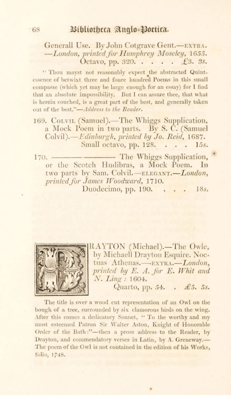 Generali Use. By John Cotgrave Gent.—extra. —London, printed for Humphrey Moseley, 1655. Octavo, pp. 320 £3. 3s. <f Thou mayst not reasonably expect tlie abstracted Quint- essence of betw ixt three and Inure hundred Poems in this small compasse (which yet may be large enough for an essay) for I find that an absolute impossibility. Hut 1 can assure thee, that what is herein couched, is a great part of the best, and generally taken out of the best.”—Address to the Reader. 169. Coevil (Samuel).—The Whiggs Supplication, a Mock Poem in two parts. By S. C. (Samuel Colvil).—Edinburgh, printed by Jo. lleid, 1687- Small octavo, pp. 128. . . * 156*. 170. The Wliiggs Supplication, or the Scotch Hudibras, a Mock Poem. In two parts by Sam. Colvil.—elegant.—London, printed for James Woodward, 1710. Duodecimo, pp. 190. ... 18$; RAYTON (Michael).—The Owle, by Michael! Drayton Esquire. Noc- tuas Athenas.—extra.—London, printed by E. A. for E. Whit and N. Linn;: 1604. Quarto, pp. 54. . £5. 5s. The title is over a wood cut representation of an Owl on the bough of a tree, surrounded by six clamorous birds on the wing. \fter this comes a dedicatory Sonnet, “ To the worthy and my most esteemed Patron Sir Walter Aston, Knight of Honorable Order of the Bath:”—then a prose address to the Reader, by Drayton, and commendatory verses in Latin, by A. Greneway.— The poem of the Owl is not contained in the edition of his Works, folio, 1748.