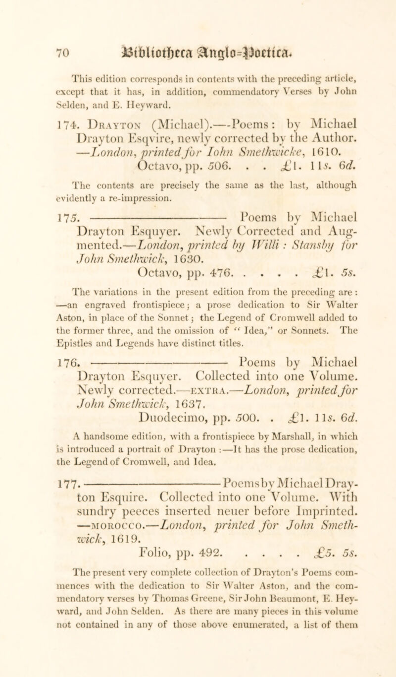 This edition corresponds in contents with the preceding article, except that it has, in addition, commendatory Verses by John Selden, and E. I lev ward. 174. Drayton (Michael).—-Poems: by Michael Drayton Esqvire, newly corrected by the Author. —London, printed for Iohn Smethwicke, 1(510. Octavo, pp. 506. . . i!l. lb. 6d. The contents are precisely the same as the hist, although evidently a re-impression. 175. Poems by Michael Drayton Esquyer. Newly Corrected and Aug- mented.—Tjondon, printed bp Willi: Stansbp for John Smethwick, 1630. Octavo, pp. 476 £\. 5s. The variations in the present edition from the preceding are : —an engraved frontispiece 5 a prose dedication to Sir Walter Aston, in place of the Sonnet; the Legend of Cromwell added to the former three, and the omission of “ Idea,” or Sonnets. The Epistles and Legends liave distinct titles. 176. * Poems by Michael Drayton Esquyer. Collected into one Volume. Newly corrected.—extra.—London, printed for John Smethwick, 1637. Duodecimo, pp. 500. . £\. 11s. Gd. A handsome edition, with a frontispiece by Marshall, in which is introduced a portrait of Drayton :—It has the prose dedication, the Legend of Cromwell, and Idea. 177- Poems by Michael Dray- ton Esquire. Collected into one Volume. With sundry peeces inserted neuer before Imprinted. —morocco.—London, printed for John Smeth- wick, 1619. Folio, pp. 492 £5. 5s. The present very complete collection of Drayton’s Poems com- mences with the dedication to Sir Walter Aston, and the com- mendatorv verses bv Thomas Greene, Sir John Beaumont, K. I lev- ward, and John Selden. As there are many pieces in this volume not contained in any of those above enumerated, a list of them