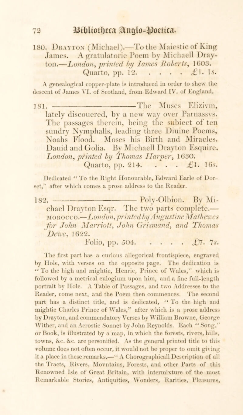 180. Drayton (Michael).—To the Maiestie of King James. A gratulatorie Poem by Michaell Dray- ton.—London, printed by lames Roberts, 1603. Quarto, pp. 12 TJ* D* A genealogical copper-plate is introduced in order to shew the descent of James VI. of Scotland, from Edward IV. of England. 181. The Muses Elizivm, lately discouered, by a new way over Parnassvs. The passages therein, being the subiect of ten sundry Nymphalls, leading three Diuine Poems, Noahs Flood. Moses his Birth and Miracles. Daniil and (iolia. By Michaell Drayton Esquire. London, printed by Thomas Harper, 1030. Quarto, pp. 214. . . . TJ. 16s. Dedicated *e To the Right Honourable, Edward Earle of Dor- set,” after which comes a prose address to the Reader. 182. — Poly-Olbion. By Mi- chael Drayton Esqr. The two parts complete.— morocco.—1London,printed by Augustine Mathexces for John Marriott, John Grismand, and Thomas Derve, 1622. Folio, pp. 504 <£?. 7s. The first part has a curious allegorical frontispiece, engraved by Hole, with verses on the opposite page. The dedication is (t To the high and mightie, Henrie, Prince of Wales,” which is followed by a metrical eulogium upon him, and a fine full-length portrait by Hole, A Table of Passages, and two Addresses to the Reader, come next, and the Poem then commences. The second part has a distinct title, and is dedicated, “ To the high and mightie Charles Prince of Wales,” after which is a prose address by Drayton, and commendatory Verses by William Browne, George Wither, and an Acrostic Sonnet by John Reynolds. Each “ Song, or Book, is illustrated by a map, in which the forests, rivers, hills, towns, &c. &c. are personified. As the general printed title to this volume does not often occur, it would not be proper to omit giving it a place in these remarks.—A Chorographicall Description of all the Tracts, Rivers, Movntains, Forests, and other Parts of this Renowned Isle of Great Britain, with intermixture of the most Remarkable Stories, Antiquities, Wonders, Rarities, Pleasures,