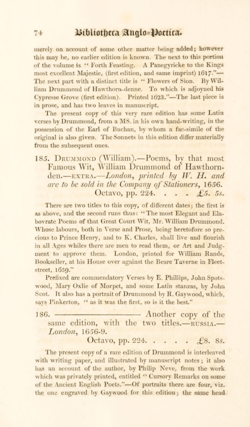 merely on account of some other matter being added; however this may be, no earlier edition is known. The next to this portion of the volume is “ Forth Feasting. A Panegyricke to the Kings most excellent Majestie, (first edition, and same imprint) 1617”— The next part with a distinct title is “ Flowers of Sion. By Wil- liam Drummond of Hawthorn-denne. To which is adjoyned his Cypresse Grove (first edition). Printed 1023.’’—The last piece is in prose, and has two leaves in manuscript. The present copy of this very rare edition has some Latin verses by Drummond, from a MS. in his own hand-writing, in the possession of the Earl of Buchan, by whom a fac-simile of the original is also given. The Sonnets in this edition differ materially from the subsequent ones. 185. Drummond (William).—Poems, by that most Famous Wit, William Drummond of Hawthorn- den.—extra.—London, printed by TV. II. and are to be sold in the Compan y of Stationers, 1656. Octavo, pp. 224. . . . £5. 5s, There are two titles to this copy, of different dates; the first is as above, and the second runs thus: “The most Elegant and Ela- bovrate Poems of that Great Court Wit, Mr. William Drummond. Whose labours, both in t erse and Prose, being heretofore so pre- cious to Prince Henry, and to K. Charles, shall live and flourish in all Ages whiles there are men to read them, or Art and Judg- ment to approve them. London, printed for William Bands, Bookseller, at his House over against the Beare Taverne in Fleet- street, 1659.” Prefixed are commendatory Verses by E. Phillips, John Spots- wood, Mary Oxlie of Morpet, and some Latin stanzas, by John Scot. It also has a portrait of Drummond by R. Gaywood, which, says Pinkerton, “ as it was the first, so is it the best.” 186. Another copy of the same edition, with the two titles.—Russia.— London, 1656-9. Octavo, pp. 224 ,£8. 8s. The present copy of a rare edition of Drummond is interleaved with writing paper, and illustrated by manuscript notes ; it also has an account of the author, by Philip Neve, from the work which was privately printed, entitled “ Cursory Remarks on some of the Ancient English Poets.”—Of portraits there are four, viz. the one engraved by Gaywood for this edition; the same head