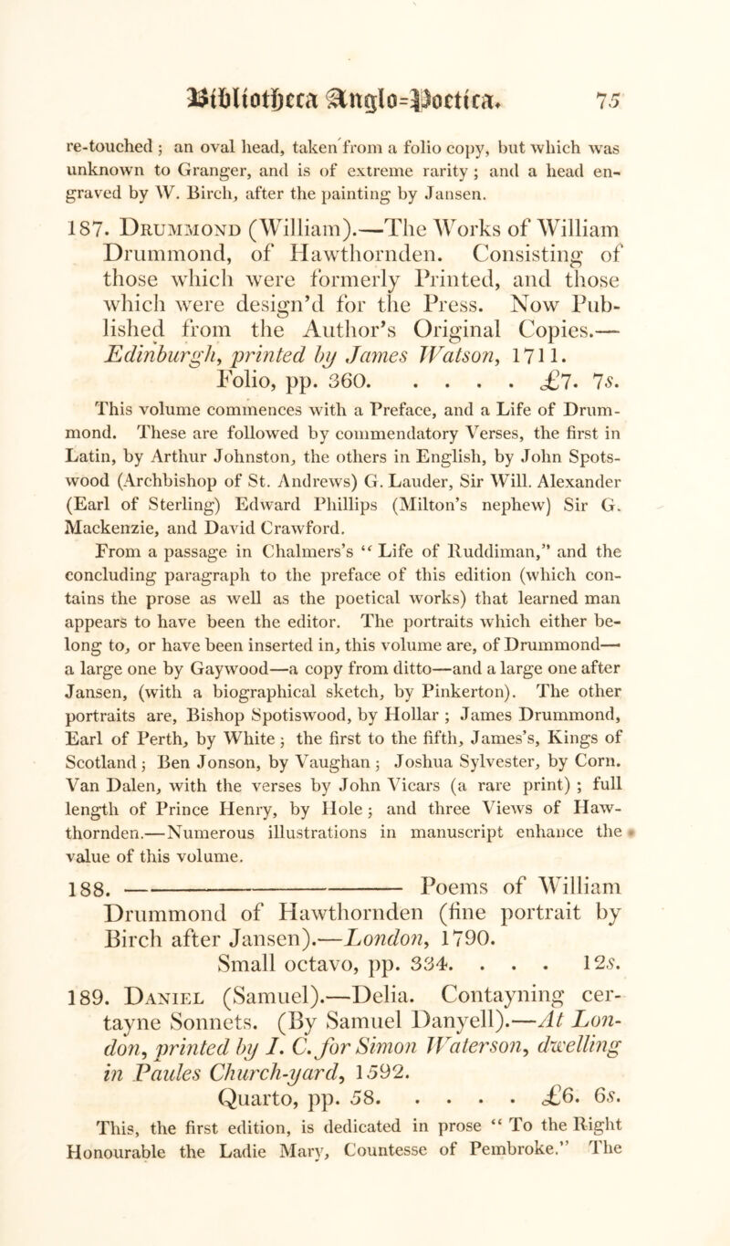 BifiltotJjcca Stnglo=Poctini. 7 5 re-touched ; an oval head, taken from a folio copy, but which was unknown to Granger, and is of extreme rarity ; and a head en- graved by W. Birch, after the painting by Jansen. 187. Drummond (William).—The Works of William Drummond, of Hawthornden. Consisting of those which were formerly Printed, and those which were design’d for the Press. Now Pub- lished from the Author’s Original Copies.— Edinburgh, printed by Jaynes Watson, 1711. Polio, pp. 360 A7- Is. This volume commences with a Preface, and a Life of Drum- mond. These are followed by commendatory Verses, the first in Latin, by Arthur Johnston, the others in English, by John Spots- wood (Archbishop of St. Andrews) G. Lauder, Sir Will. Alexander (Earl of Sterling) Edward Phillips (Milton’s nephew) Sir G. Mackenzie, and David Crawford. From a passage in Chalmers’s “ Life of lluddiman,” and the concluding paragraph to the preface of this edition (which con- tains the prose as well as the poetical works) that learned man appears to have been the editor. The portraits which either be- long to, or have been inserted in, this volume are, of Drummond—• a large one by Gaywood—a copy from ditto—and a large one after Jansen, (with a biographical sketch, by Pinkerton). The other portraits are, Bishop Spotiswood, by Hollar ; James Drummond, Earl of Perth, by White; the first to the fifth, James’s, Kings of Scotland; Ben Jonson, by Vaughan ; Joshua Sylvester, by Corn. Van Dalen, with the verses by John Vicars (a rare print) ; full length of Prince Henry, by Hole; and three Views of Haw- thornden.—Numerous illustrations in manuscript enhance the * value of this volume. 188. Poems of William Drummond of Hawthornden (line portrait by Birch after Jansen).—London, 1790. Small octavo, pp. 334. . . . 12,9. 189. Daniel (Samuel).—Delia. Contayning cer- tayne Sonnets. (By Samuel Danyell).—At Lon- don, printed by I. C. for Simon Water son, dwelling in Vaides Church-yard, 1592. Quarto, pp. 58 £6. 6,9. This, the first edition, is dedicated in prose “ To the Right