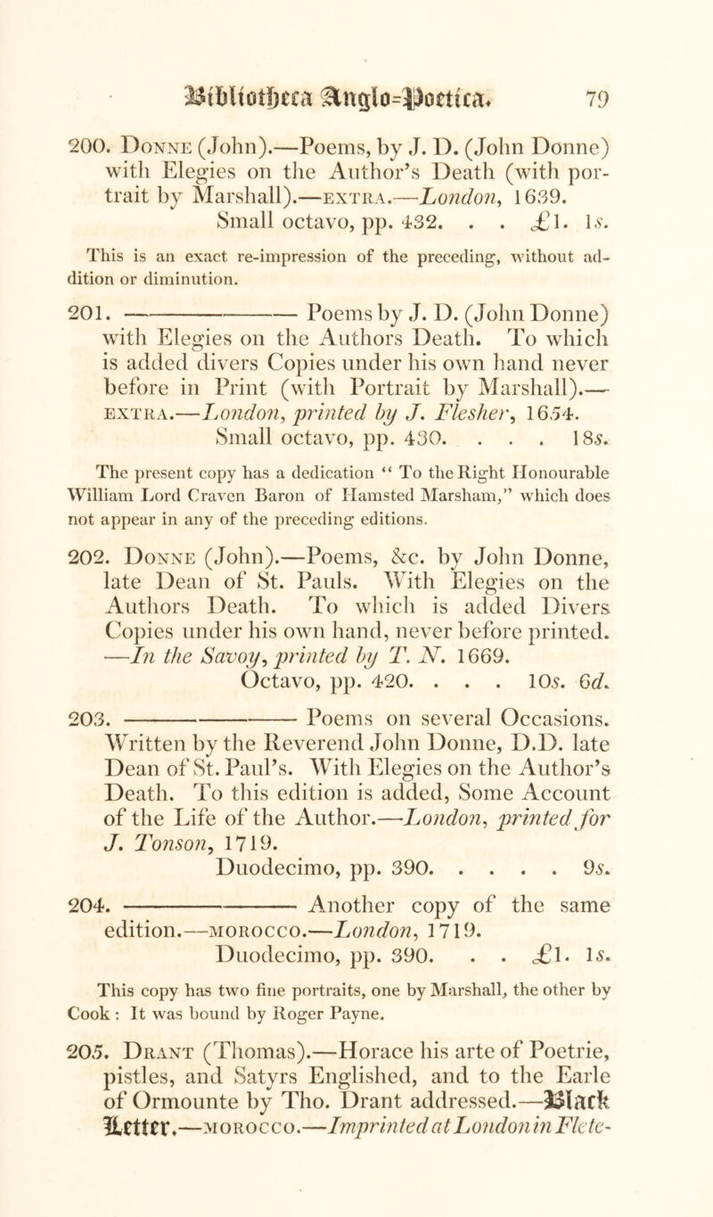 200. Donne (John).—Poems, by J. D. (John Donne) with Elegies on the Author’s Death (with por- trait by Marshall).—extra.—*London, 16.39. Small octavo, pp. 432. . . AM. 1.9. This is an exact re-impression of the preceding, without ad- dition or diminution. 201. Poems by J. D. (John Donne) with Elegies on the Authors Death. To which is added divers Copies under his own hand never before in Print (with Portrait by Marshall).— extra.—London, printed by J, Flesher, 1654. Small octavo, pp. 430. . . . 185. The present copy has a dedication “ To the Right Honourable William Lord Craven Raron of Ilamsted Marsham,” which does not appear in any of the preceding editions. 202. Donne (John).—Poems, &c. by John Donne, late Dean of St. Pauls. With Elegies on the Authors Death. To which is added Divers Copies under his own hand, never before printed. —In the Savoy, printed by T. N. 1669. Octavo, pp. 420. . . . 105. 6d. 203. Poems on several Occasions. Written by the Reverend John Donne, D.D. late Dean of St. Paul’s. With Elegies on the Author’s Death. To this edition is added, Some Account of the Life of the Author.—■London, printed for J. Tonson, 1719. Duodecimo, pp. 390 95. 204. Another copy of the same edition.—morocco.—London, 1719. Duodecimo, pp. 390. . . AW ls« This copy has two fine portraits, one by Marshall, the other by Cook : It was bound by Roger Payne. 205. Drant (Thomas).—Horace his arte of Poetrie, pistles, and Satyrs Englished, and to the Earle of Ormounte by Tho. Drant addressed.—Blacfe better.—morocco .—Impri nted at Ijondonin Fie te~