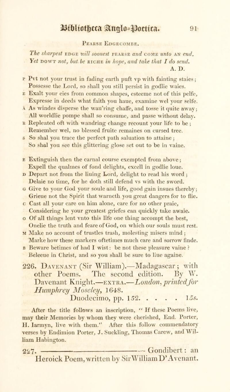 Pearse Edgecombe. The sharpest edge mill soonest pearse and come unto an end. Yet dowt not, hut be riche in hope, and take that I do send. A. D. p Pvt not your trust in fading earth puft vp with fainting staies; Possesse the Lord, so shall you still persist in godlie waies. e Exalt your eies from common shapes, esteeme not of this pelfe, Expresse in deeds what faith you haue, examine wel your selfe. a As windes disperse the wau’ring chaffe, and tosse it quite awayj All worldlie pompe shall so consume, and passe without delay. r Repleated oft with wandring change recount your life to be ; Remember wel, no blessed fruite remaines on cursed tree, s So shal you trace the perfect, path saluation to attaine 5 So shal you see this glittering glose set out to be in vaine. e Extinguish then the carnal course exempted from above $ Expell the qualmes of fond delights, excell in godlie loue. d Depart not from the liuing Lord, delight to read his word ; Delaie no time, for he doth still defend vs with the sword. g Give to your God your soule and life, good gain insues thereby 5 Grieue not the Spirit that warneth you great dangers for to flie. c Cast all your care on him alone, care for no other praie. Considering he your greatest griefes can quickly take awaie. o Of all things lent vnto this life one thing accompt the best, Onelie the truth and feareof God, on which our souls must rest. m Make no account of trusties trash, molesting misers mind 5 Marke how these markers oftetimes much care and sorrow finde. b Beware betimes of had I wist: be not these pleasure vaine ? Beleeue in Christ, and so you shall be sure to liue againe. 226. Davenant (Sir William).—Madagascar ; with other Poems. The second edition. By W. Davenant Knight.—extra.—London, printedfor Humphrey Moseley, 1648. Duodecimo, pp. 152 15s. After the title follows an inscription, If these Poems live, may their Memories by whom they were cherished, End. Porter, H. Iarmyn, live with them.” After this follow commendatory verses by Endimion Porter, J. Suckling, Thomas Carew, and Wil- liam Habington. 227. — Gondibert: an Heroick Poem, written by SirWilliamD’Avenant.