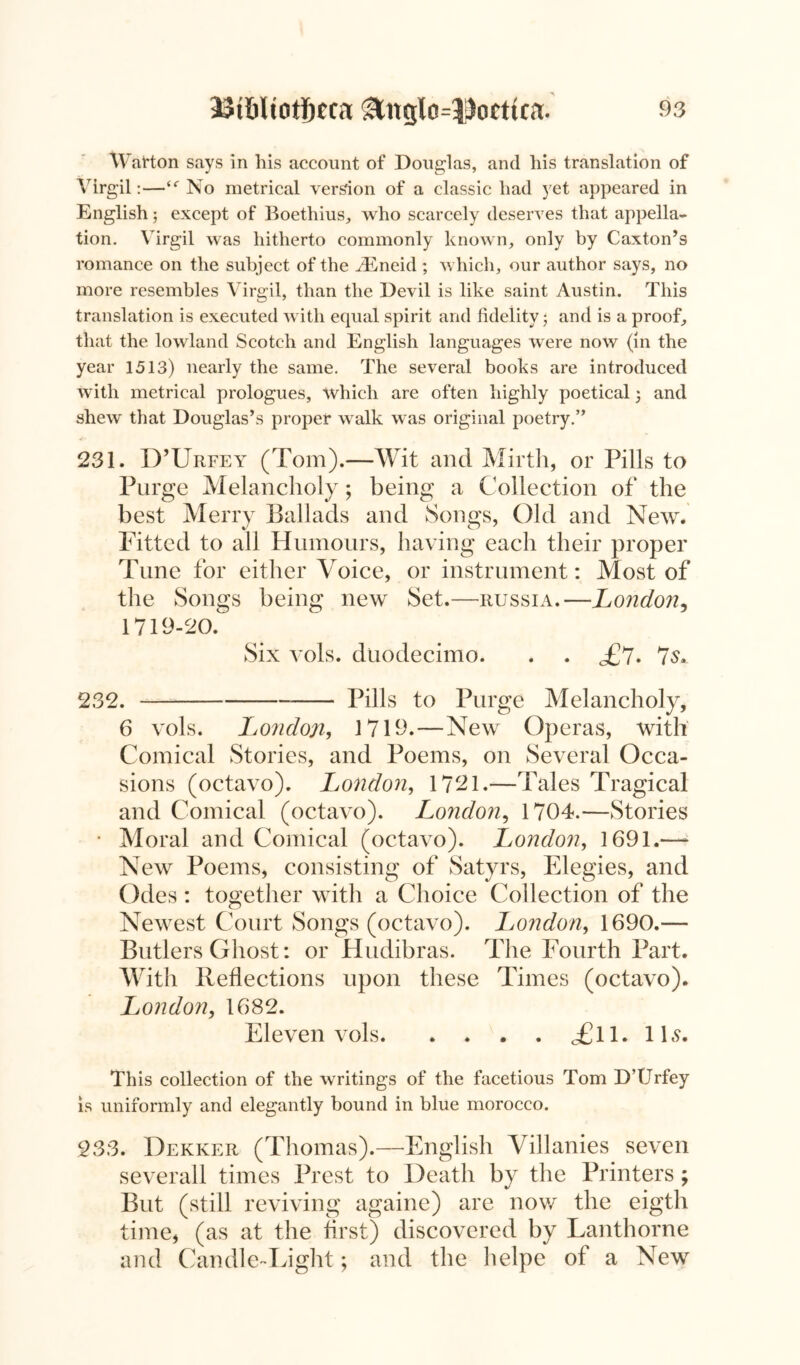 Watton says in his account of Douglas, and his translation of Virgil:—<<r No metrical version of a classic had yet appeared in English; except of Boethius, who scarcely deserves that appella- tion. Virgil was hitherto commonly known, only by Caxton’s romance on the subject of the iEneid ; which, our author says, no more resembles Virgil, than the Devil is like saint Austin. This translation is executed with equal spirit and fidelity • and is a proof, that the lowland Scotch and English languages were now (in the year 1513) nearly the same. The several books are introduced with metrical prologues, which are often highly poetical; and shew that Douglas’s proper walk was original poetry.” 231. D’Urfey (Tom).—Wit and Mirth, or Pills to Purge Melancholy; being a Collection of the best Merry Ballads and Songs, Old and New. Fitted to all Humours, having each their proper Tune for either Voice, or instrument: Most of the Songs being new Set.—Russia.—Londo?i, 1719-20. Six vols. duodecimo. . . <£?. 7s. 232. Pills to Purge Melancholy, 6 vols. London, 1719.—New Operas, with Comical Stories, and Poems, on Several Occa- sions (octavo). London, 1721.—Tales Tragical and Comical (octavo). London, 1704.—Stories • Moral and Comical (octavo). London, 1691.—* New Poems, consisting of Satyrs, Elegies, and Odes: together with a Choice Collection of the Newest Court Songs (octavo). London, 1690.— Butlers Ghost: or Hudibras. The Fourth Part. With Reflections upon these Times (octavo). London, 1682. Eleven vols <£11. 11s. This collection of the writings of the facetious Tom D’Urfey is uniformly and elegantly bound in blue morocco. 233. Dekker (Thomas).—English Villanies seven severall times Prest to Death by the Printers; But (still reviving againe) are now the eigth time, (as at the first) discovered by Lanthorne and Candle-Light; and the helpe of a New