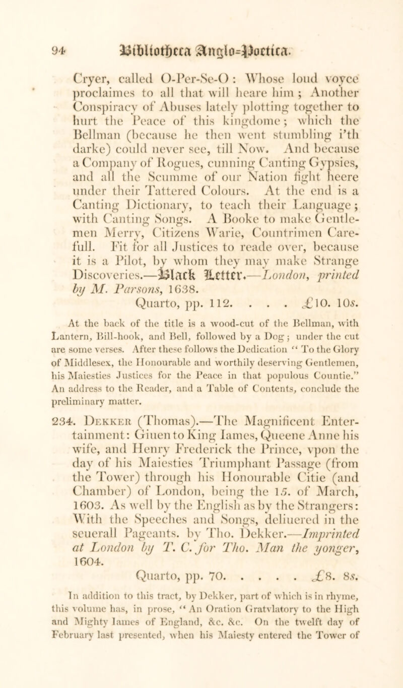 Cryer, called O-Per-Se-O : W hose loud voyce proclaimes to all that will heare him ; Another Conspiracy of Abuses lately plotting together to hurt the Peace of this kingdome; which the Bellman (because he then went stumbling i’tli darke) could never see, till Now. And because a Company of Rogues, cunning Canting Gypsies, and all the Scunune of our Nation fight heere under their Tattered Colours. At the end is a Canting Dictionary, to teach their Language; with Canting Songs. A Booke to make Gentle- men Merry, Citizens Warie, Countrimen Care- full. Fit for all Justices to reade over, because it is a Pilot, by whom they may make Strange Discoveries. —lilacfe ilcitcr.- -London, printed by M. Parsons, 1638. Quarto, pp. 112. . . . £ 10. 10s. At the back of the title is a wood-cut of the Heilman, with Lantern, Hill-hook, and Hell, followed by a Dog; under the cut are some verses. After these follows the Dedication “ To the Glory of Middlesex, the Honourable and worthily deserving Gentlemen, his Maiesties Justices for the Heace in that populous Countie.” An address to the Reader, and a Table of Contents, conclude the preliminary matter. 234. Dekker (Thomas).—The Magnificent Enter- tainment: Giuento King lames, Queene Anne his wife, and Henry Frederick the Prince, vpon the day of his Maiesties Triumphant Passage (from the Tower) through his Honourable Citie (and Chamber) of London, being the 1.5. of March, 1603. As well by the English as by the Strangers: \\ ith the Speeches and Songs, deliuered in the seuerall Pageants, by Tho. Dekker.—Imprinted at London by T. C. for Tho. Man the yonger, 1604. Quarto, pp. 70 j£s. 8s. Tn addition to this tract, by Dekker, part of which is in rhyme, this volume has, in prose, “An Oration Gratvlatory to the High and Mighty lames of England, &c. &e. On the twelft day of February last presented, w hen his Maiesty entered the Tower of