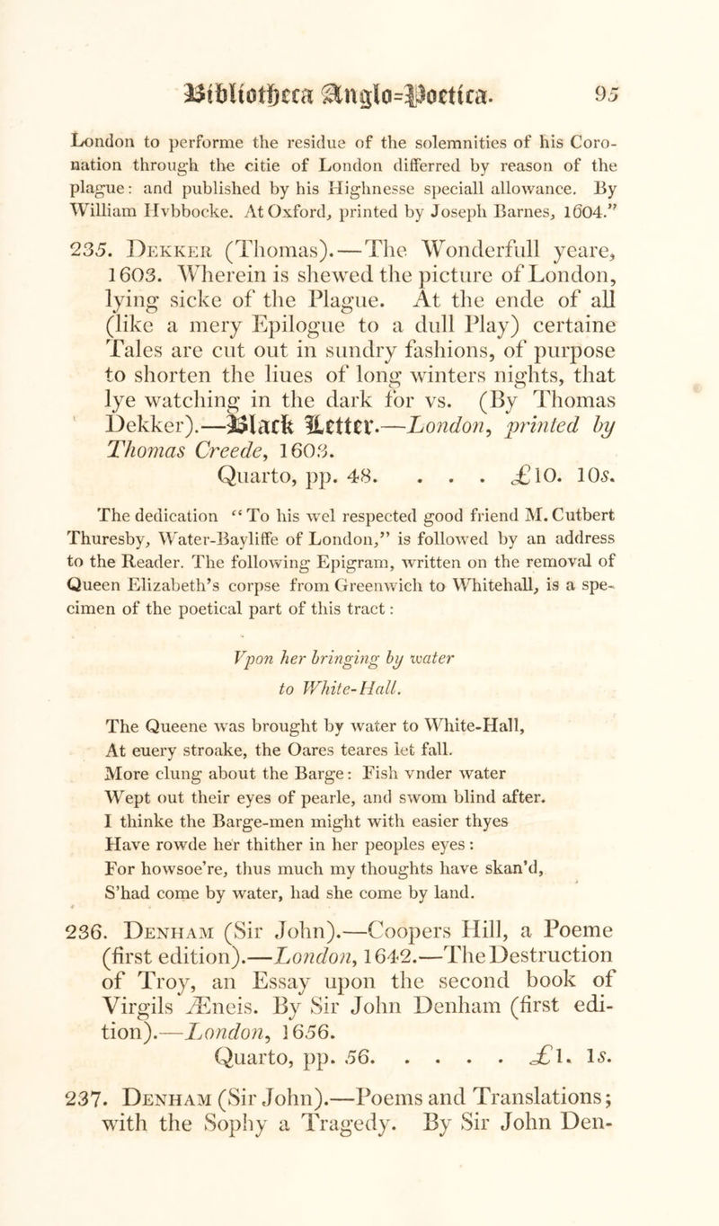 London to performe the residue of the solemnities of his Coro- nation through the citie of London differred by reason of the plague: and published by his Highnesse speciall allowance. By William Hvbbocke. At Oxford, printed by Joseph Barnes, 1604.” 235. Dekker (Thomas). — The Wonclerfull yeare, 1603. Wherein is shewed the picture of London, lying sicke of the Plague. At the ende of all (like a mery Epilogue to a dull Play) certaine Tales are cut out in sundry fashions, of purpose to shorten the liues of long winters nights, that lye watching in the dark for vs. (By Thomas Dekker).—Macfe Uctter. —London, printed by Thomas Creede, 1603. Quarto, pp. 48. . . . <£10. 10s. The dedication “To his wel respected good friend M.Cutbert Thuresby, Water-Bayliffe of London,” is followed by an address to the Reader. The following Epigram, written on the removal of Queen Elizabeth’s corpse from Greenwich to Whitehall, is a spe- cimen of the poetical part of this tract: Vpon her bringing by ivater to White-Hall. The Queene was brought by water to White-Hall, At euery stroake, the Oares teares let fall. More clung about the Barge: Fish vnder water Wept out their eyes of pearle, and sworn blind after. I thinke the Barge-men might with easier thyes Have rowde her thither in her peoples eyes: For howsoe’re, thus much my thoughts have skan’d, > S’had come by water, had she come by land. 236. Denham (Sir John).—Coopers Hill, a Poeme (first edition).—London, 1642.—The Destruction of Troy, an Essay upon the second book of Virgils iEneis. By Sir John Denham (first edi- tion).—IjOndon, 3 656. Quarto, pp. 56 <£J. Is. 237. Denham (Sir John).—Poems and Translations; with the Sophy a Tragedy. By Sir John Den-