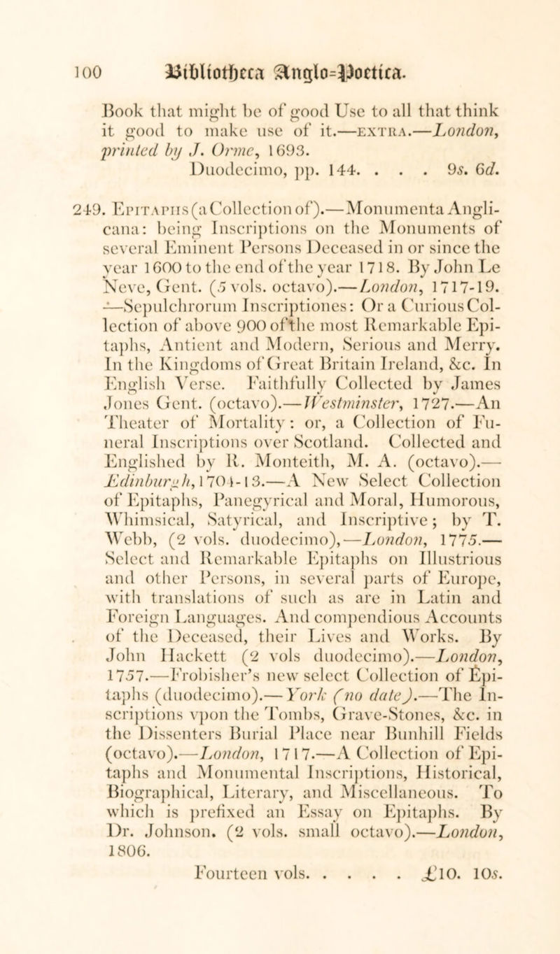 Book that might be of good Use to all that think it good to make use of it.—extra.—London, 'printed bp J. Orme, 1693. Duodecimo, pp. 144. ... 9s. 6d. 249. Epitaphs (a Collection of).—Monumenta Angli- cana: being Inscriptions on the Monuments of several Eminent Persons Deceased in or since the year 1 COO to the end of the year 1718. By John Le Neve, Gent. (5 vols. octavo).—London, 1717-19. —Sepulchrorum Inscriptiones: Ora Curious Col- lection of above 900ofthe most Remarkable Epi- taphs, Antient and Modern, Serious and Merry. In the Kingdoms of Great Britain Ireland, &c. In English Verse. Faithfully Collected by James Jones Gent, (octavo).— Westminster, 1727.—An Theater of Mortality: or, a Collection of Fu- neral Inscriptions over Scotland. Collected and Englished by R. Monteith, M. A. (octavo).— Ldinburnh, 1701-13.—A New Select Collection of Epitaphs, Panegyrical and Moral, Humorous, Whimsical, Satyrical, and Inscriptive; by T. Webb, (2 vols. duodecimo),—London, 1775.— Select and Remarkable Epitaphs on Illustrious and other Persons, in several parts of Europe, with translations of such as are in Latin and Foreign Languages. And compendious Accounts of the Deceased, their Lives and Works. By John Hackett (2 vols duodecimo).—London, 1757.—Frobisher’s new select Collection of Epi- taphs (duodecimo).— York (no date).—The In- scriptions vpon the Tombs, Grave-Stones, &c. in the Dissenters Burial Place near Bunhill Fields (octavo).—London, 1717.—A Collection of Epi- taphs and Monumental Inscriptions, Historical, Biographical, Literary, and Miscellaneous. To which is prefixed an Essay on Epitaphs. By Dr. Johnson. (2 vols. small octavo).—London, 1806. Fourteen vols £ 10. 105.