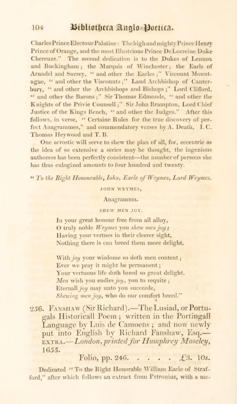 Charles Prince Electour Palatine: 'i'he high and mighty Prince I lenry Prince of Orange, and the most Illustrious Prince DeLorreine Duke Chereuze.” The second dedication is to the Dukes of Lennox and Buckingham; the Marquis of Winchester $ the Earls of Arundel and Surrey, “ and other the Earles 3” Viscount Mount- ague, “ and other the Viscounts ;” Laud Archbishop of Canter- bury, “ and other the Archbishops and Bishops;” Lord Clifford, and other the Barons;” Sir Thomas Edmonds, “ and other the Knights of the Privie Counsell;” Sir John Brampton, Lord Chief Justice of the Kings Bench, ‘f and other the Judges.” After this follows, in verse, “ Certaine Rules for the true discovery of per- fect Anagrammes,” and commendatory verses by A. Death. I. C. Thomas Hey wood and T. B. One acrostic will serve to shew the plan of all, for, eccentric as the idea of so extensive a series may be thought, the ingenious authoress has been perfectly consistent—the number of persons she has thus eulogized amounts to four hundred and twenty. “ To the Right Honourable, lohn, Earle of JVeymes, Lord JVeymes. JOHN WEYMES, Anagramma. SHEW MEN JOY. In your great honour free from all alloy, () truly noble JVeymes you sheiv men joy; Having your vertues in their cleerer sight, Nothing there is can breed them more delight. With joy your wisdome so doth men content; Ever we pray it might be permanent; Your vertuous life doth breed so great delight. Men wish you endles joy, you to requite ; Kternall joy may unto you succeede. Shewing men joy, who do our comfort breed.” 2.56. Fa NS II AW (Sir Richard).—The Lusiad, orPortu- gals Historicall Poem; written in the Portingall Language by Luis de Camoens : and now newly put into English by Richard Fanshaw, Esq.— extra.—London, printed for Humphrey Moseley, 1655. Folio, pp. 246 £3. 10s. Dedicated ee To the Right Honorable William Earle of Straf- ford,” after which follows an extract from Petronius, with a me-