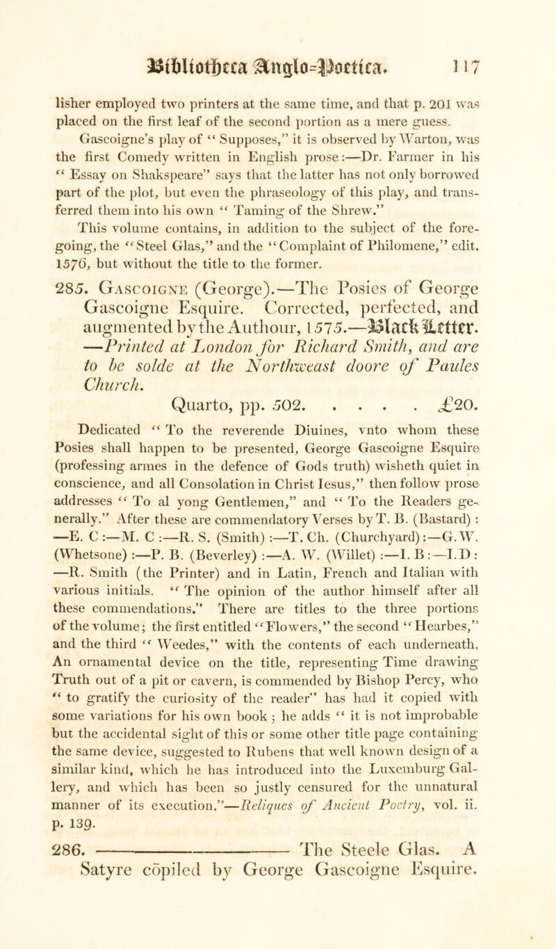 lisher employed two printers at the same time, and that p. 201 was placed on the first leaf of the second portion as a mere guess. Gascoigne’s play of “ Supposes,” it is observed by Warton, was the first Comedy written in English prose:—Dr. Farmer in his “ Essay on Shakspeare” says that the latter has not only borrowed part of the plot, but even the phraseology of this play, and trans- ferred them into his own “ Taming of the Shrew.” This volume contains, in addition to the subject of the fore- going, the “Steel Glas,” and the “Complaint of Philomene,” edit. 1576, but without the title to the former. 285. Gascoigne (George).—The Posies of George Gascoigne Esquire. Corrected, perfected, and augmented by the Authour, 1575.—JSteft iitttU4. —Printed at London for Richard Smith, and are to he solde at the Northweast doore of Paides Char eh. Quarto, pp. 502. .... ,£20. Dedicated “To the reverende Diuines, vnto whom these Posies shall happen to be presented, George Gascoigne Esquire (professing armes in the defence of Gods truth) wisheth quiet in conscience, and all Consolation in Christ Iesus,” then follow prose addresses “ To al yong Gentlemen,” and “ To the Headers ge-. nerally.” After these are commendatory Verses byT. B. (Bastard) : —E. C M. C R. S. (Smith) T. Ch. (Churchyard):—G.W. (Whetsone) P. B. (Beverley) A. W. (Willet) :—I. B :—I.D : —R. Smith (the Printer) and in Latin, French and Italian with various initials. sc The opinion of the author himself after all these commendations.” There are titles to the three portions of the volume; the first entitled “ Flowers,” the second “Hearbes,” and the third “ Weedes,” with the contents of each underneath. An ornamental device on the title, representing Time drawing Truth out of a pit or cavern, is commended by Bishop Percy, who “ to gratify the curiosity of the reader” has had it copied with some variations for his own book 3 he adds “ it is not improbable but the accidental sight of this or some other title page containing the same device, suggested to Rubens that well known design of a similar kind, which he has introduced into the Luxemburg Gal- lery, and which has been so justly censured for the unnatural manner of its execution.”—Reliques of Ancient Poetry, vol. ii. p. 139. 286. The Steele Glas. A Satyre copiled by George Gascoigne Esquire.