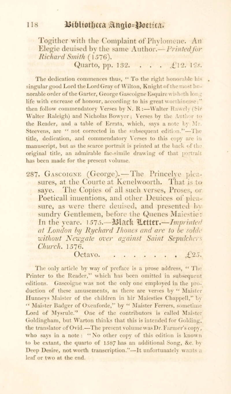 Togither with the Complaint of Phvlomene. An Elegie deuised by the same Author.— Printedjbr Richard Smith (1576). Quarto, pp. 132. . . . .£12. 12*. The dedication commences thus, “ To the right honorable his singular good Lord the Lord Gray of Wilton, Knight of the most ho- norable order of the Garter, George (oiscoigne Esquire v. ish th loi : life with encrease of honour, according to his great worthinesse then follow commendatory Verses by N. K :—Walter Rawelv (Sir W alter Raleigh) and Nicholas Bowyer; Verses by the Author to the Reader, and a table of Errata, which, says a note by Air. Steevens, are “ not corrected in the subsequent edition.”—The title, dedication, and commendatory Verses to this copy are in manuscript, but as the scarce portrait is printed at the back of th • original title, an admirable fac-simile drawing of that portrait has been made for the present olume. 287. Gascoigne (George). — The Princelye plea- sures, at the Courte at Kenelwoorth. That is to saye. The Copies of all such verses, Proses, or Poeticall inuentions, and other Deuices of plea- sure, as were there deuised, and presented l>\ sundry Gentlemen, before the Queues Maiestie: In the yeare. 1575.—IlCttCIA—Imprinted at London by Ry chard 1 hones and arc to be vo/di’ wit hoi/1 Newgate over against Saint Sepulchers Church. 1576. Octavo * T'25. The only article by way of preface is a prose address, “ The Printer to the Reader,” which has been omitted in subsequent editions. Gascoigne was not the only one employed in the pro- duction of these amusements, as there are verses by “ Maister Hunneys Maister of the children in hir Maiesties Chappell,” bv “ Maister Badger of Oxenforde,” by “ Maister Ferrers, sometime Lord of Mysrule.” One of the contributors is called Maister Goldingham, but Warton thinks that this is intended for Golding, the translator of Ovid.—The present volume was I)r. Farmer’s copy, who says in a note: “No other copy of this edition is known to be extant, the quarto of 158/ has an additional Song, &c. b\ Deep Desire, not worth transcription.”—It unfortunately wants a leaf or two at the end.