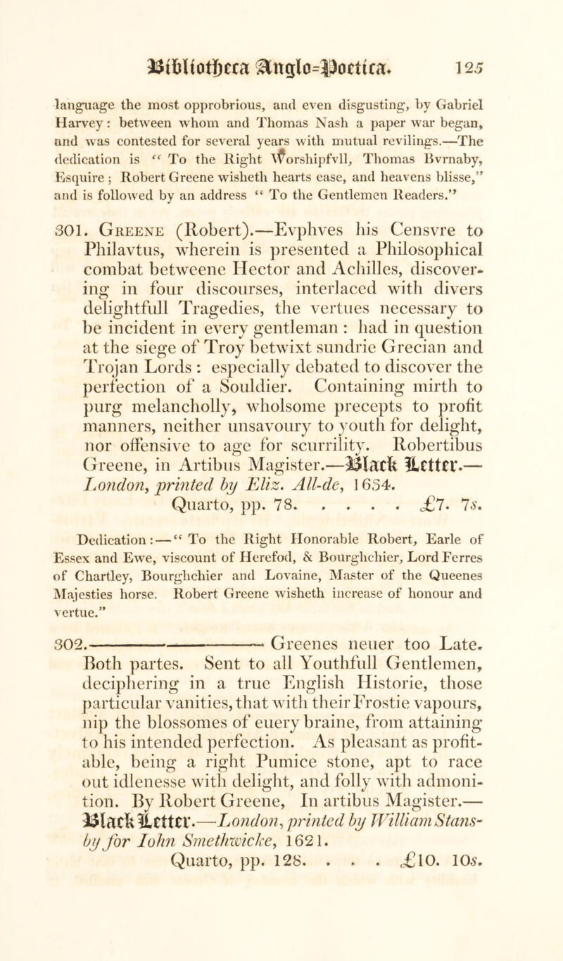 language the most opprobrious, and even disgusting, by Gabriel Harvey: between whom and Thomas Nash a paper war began, and was contested for several years with mutual revilings.—The dedication is “ To the Right xforshipfvll, Thomas Bvrnaby, Esquire ; Robert Greene wishetli hearts ease, and heavens blisse,” and is followed by an address “ To the Gentlemen Readers.” 301. Greene (Robert).—Evphves his Censvre to Philavtus, wherein is presented a Philosophical combat betweene Hector and Achilles, discover- ing in four discourses, interlaced with divers delightfull Tragedies, the vertues necessary to be incident in every gentleman : had in question at the siege of Troy betwixt sundrie Grecian and Trojan Lords : especially debated to discover the perfection of a Souldier. Containing mirth to purg melancholly* wholsome precepts to profit manners, neither unsavoury to youth for delight, nor offensive to age for scurrility. Robertibus Greene, in Artibus Magister.—iJlactt 5Lctt£T.—- Ijondon, 'printed by Eliz. All-de, 1654. Quarto, pp. 78 <£7. 7s. Dedication: —“ To the Right Honorable Robert, Earle of Essex and Ewe, viscount of Herefod, & Bourglichier, Lord Ferres of Chartley, Bourglichier and Lovaine, Master of the Queenes Majesties horse. Robert Greene wisheth increase of honour and vertue.” 302.— —— Greenes neuer too Late. Both partes. Sent to all Youthfull Gentlemen, deciphering in a true English Historie, those particular vanities, that with their Frostie vapours, nip the blossomes of euery braine, from attaining to his intended perfection. As pleasant as profit- able, being a right Pumice stone, apt to race out idlenesse with delight, and folly with admoni- tion. By Robert Greene, In artibus Magister.— 33ladt?Lttttr*—London, printed by William Stans- by for John Smethmcke, 1621. Quarto, pp. 128. . . . <£10. 10s.