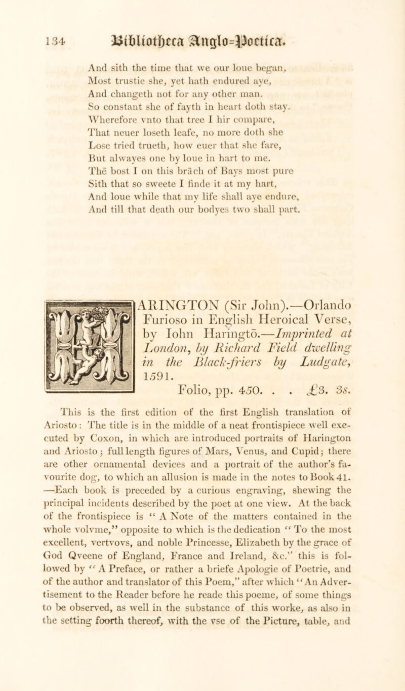 And sith the time that we our lone began. Most trustie she, yet hath endured aye. And changeth not for any other man. So constant she of fayth in heart doth stay. Wherefore vnto that tree I hir compare, That neuer loseth leafe, no more doth she Lose tried trueth, how euer that she fare, But alwaves one by loue in hart to me. The host I on this brach of Bays most pure Sith that so sweete I finde it at my hart, And loue while that my life shall aye endure. And till that death our bodyes two shall part. ARINGTON (Sir John).—Orlando Furioso in English Ileroical Verse, by lohn Haringto.—Imprinted at London, by Richard Field dwelling in the Black-friers by Lad gate, 1591. Folio, pp. 450. . . f3. 3s. This is the first edition of the first English translation of Ariosto: The title is in the middle of a neat frontispiece well exe- cuted by Coxon, in which are introduced portraits of Harington and Ariosto j full length figures of Mars, Venus, and Cupid $ there are other ornamental devices and a portrait of the author’s fa- vourite dog, to which an allusion is made in the notes to Book 41. —Each book is preceded by a curious engraving, shewing the principal incidents described by the poet at one view. At the back of the frontispiece is “ A Note of the matters contained in the whole volvme,” opposite to which is the dedication “ To the most excellent, vertvovs, and noble Brincesse, Elizabeth by the grace of Cod Qveene of England, France and Ireland, &c.” this is fol- lowed by “ A Preface, or rather a briefe Apologie of Poetric, and of the author and translator of this Poem,” after which “An Adver- tisement to the Reader before he reade this poeme, of some things to be observed, as well in the substance of this worke, as also in the setting foorth thereof, with the vse of the Picture, table, and