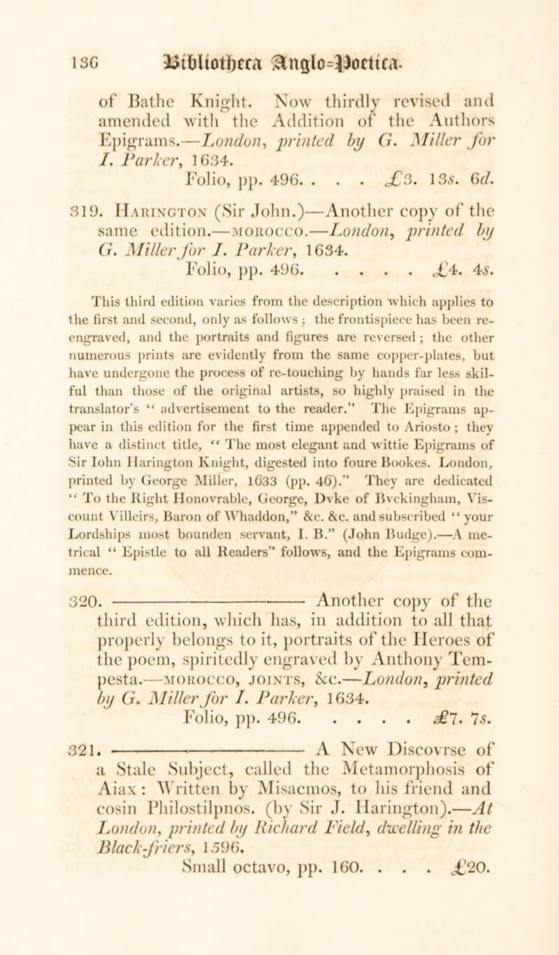 13G Uiftltotbcca &nglo=13orttca:. of Bathe Knight. Now thirdly revised and amended with the Addition of the Authors Epigrams.—London, printed by G. Miller for /. Parker, 1634. Folio, pp. 496. . . . 135. 6d. 319. Harincton (Sir John.)—Another copy of the same edition.—morocco.—London, printed by G. Miller for I. Parker, 1634. Folio, pp. 496 <£4. 45. This third edition varies from the description which applies to the first and second, only as follows 3 the frontispiece has been re- engraved, and the portraits and figures are reversed ; the other numerous prints are evidently from the same copper-plates, but have undergone the process of re-touching by hands far less skil- ful than those of the original artists, so highly praised in the translator’s *f advertisement to the reader.” The Epigrams ap- pear in this edition for the first time appended to Ariosto ; they have a distinct title, <e The most elegant and wittie Epigrams of Sir Iohn llarington Knight, digested into foure Bookes. London, printed by George Miller, 1633 (pp. 46).” They are dedicated <f To the Right Honovrable, George, Dvke of Bvckinghain, Vis- count Villeirs, Baron of Whaddon,” &.c. &c. and subscribed “ your Lordships most bounden servant, I. B.” (John Budge).—A me- trical “ Epistle to all Readers” follows, and the Epigrams com- mence. 320. Another copy of the third edition, which luis, in addition to all that properly belongs to it, portraits of the Heroes of the poem, spiritedly engraved by Anthony Tem- pesta.—morocco, joints, &c.—London, printed by G. jMiller for L Parker, 1634. Folio, pp. 496 £7. 75. 321. A New Discovrse of a Stale Subject, called the Metamorphosis of Aiax : Written by Misacmos, to his friend and cosin Philostilpnos. (by Sir J. llarington).—At London, printed by Richard Field, dwelling in the B lack friers, 1396. Small octavo, pp. 160. . £20.