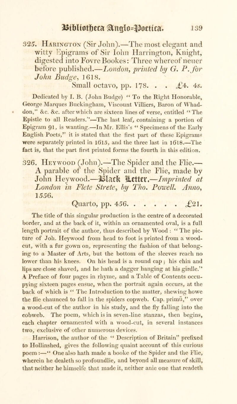 325. Harington (Sir John).—The most elegant and witty Epigrams of Sir Iohn Harrington, Knight, digested into FovreBookes: Three whereof neuer before published.—London, printed by G. P .for John Budge, 1618. Small octavo, pp. 178. . . <£4. 4s. Dedicated by I. B. (John Budge) “ To the Right Honorable, George Marques Buckingham, Viscount Villiers, Baron of Whad- don,” &c. &c. after which are sixteen lines of verse, entitled “ The Epistle to all Readers.”—The last leaf, containing a portion of Epigram 9G is wanting.—In Mr. Ellis’s “ Specimens of the Early English Poets,” it is stated that the first part of these Epigrams were separately printed in 1615, and the three last in 1618.—The fact is, that the part first printed forms the fourth in this edition. 326. Heywood (John).—The Spider and the Flie.— A parable of the Spider and the Flie, made by John Heywood.—JSlaxfe HtttCih—Imprinted at London in Flete Strete, by Tho. Powell. Anno, 1556. Quarto, pp. 456 <£21. The title of this singular production is the centre of a decorated border, and at the back of it, within an ornamented oval, is a full length portrait of the author, thus described by Wood : £f The pic- ture of Joh. Heywood from head to foot is printed from a wood- cut, with a fur gown on, representing the fashion of that belong- ing to a Master of Arts, but the bottom of the sleeves reach no lower than his knees. On his head is a round cap ; his chin and lips are close shaved, and he hath a dagger hanging at his girdle.” A Preface of four pages in rhyme, and a Table of Contents occu- pying sixteen pages ensue, when the portrait again occurs, at the back of which is f< The Introduction to the matter, shewing howe the flie chaunced to fall in the spiders copweb. Cap. primu,” over a wood-cut of the author in his study, and the fly falling into the cobweb. The poem, which is in seven-line stanzas, then begins, each chapter ornamented with a wood-cut, in several instances two, exclusive of other numerous devices. Harrison, the author of the “ Description of Britain” prefixed to Hollinshed, gives the following quaint account of this curious poem :—“ One also hath made a booke of the Spider and the Flie, wherein he dealeth so profoundlie, and beyond all measure of skill, that neither hehimselfe that made it, neither anie one that readeth