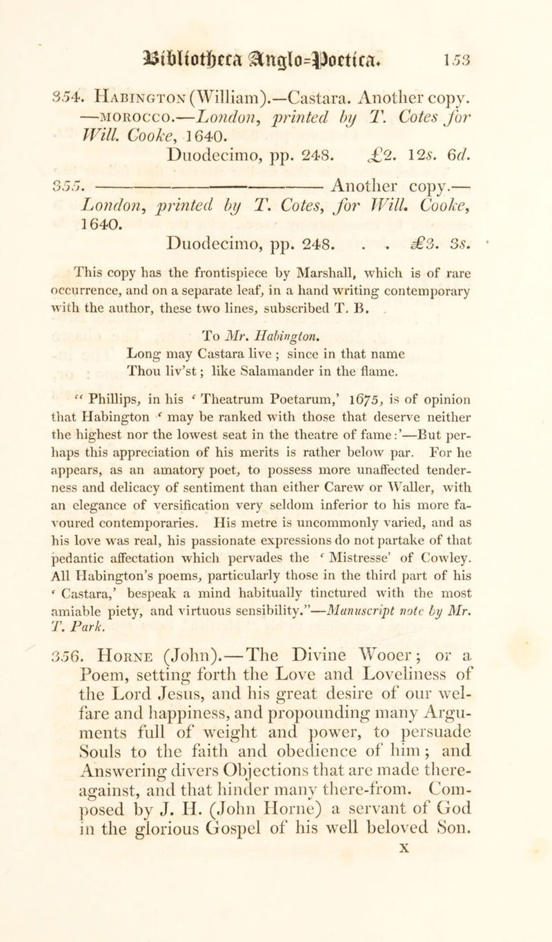 S54. Habington (William).—Castara. Another copy. —morocco.—London, 'printed by T. Cotes for Will Cooke, 1640. Duodecimo, pp. 248. £2. 12s. 6d. 355. Another copy.— London, printed by T. Cotes, Jar Will Cooke, 1640. Duodecimo, pp. 248. . . j£*3. 3s. This copy has the frontispiece by Marshall, which is of rare occurrence, and on a separate leaf, in a hand writing contemporary with the author, these two lines, subscribed T. B. To Mr. Habington. Long may Castara live ; since in that name Thou liv’st; like Salamander in the flame. “ Phillips, in his f Theatrum Poetarum,’ 1675, is of opinion that Habington f may be ranked with those that deserve neither the highest nor the lowest seat in the theatre of fame:’—But per- haps this appreciation of his merits is rather below par. For he appears, as an amatory poet, to possess more unaffected tender- ness and delicacy of sentiment than either Carew or Waller, with an elegance of versification very seldom inferior to his more fa- voured contemporaries. His metre is uncommonly varied, and as his love was real, his passionate expressions do not partake of that pedantic affectation which pervades the c Mistresse’ of Cowley. All Habington’s poems, particularly those in the third part of his f Castara,’ bespeak a mind habitually tinctured with the most amiable piety, and virtuous sensibility.”—Manuscript note by Mr. T. Park. 356. Horne (John). — The Divine Wooer; or a Poem, setting forth the Love and Loveliness of the Lord Jesus, and his great desire of our wel- fare and happiness, and propounding many Argu- ments full of weight and power, to persuade Souls to the faith and obedience of him; and Answering divers Objections that are made tliere- against, and that hinder many there-from. Com- posed by J. H. (John Horne) a servant ol God in the glorious Gospel of his well beloved Son. x