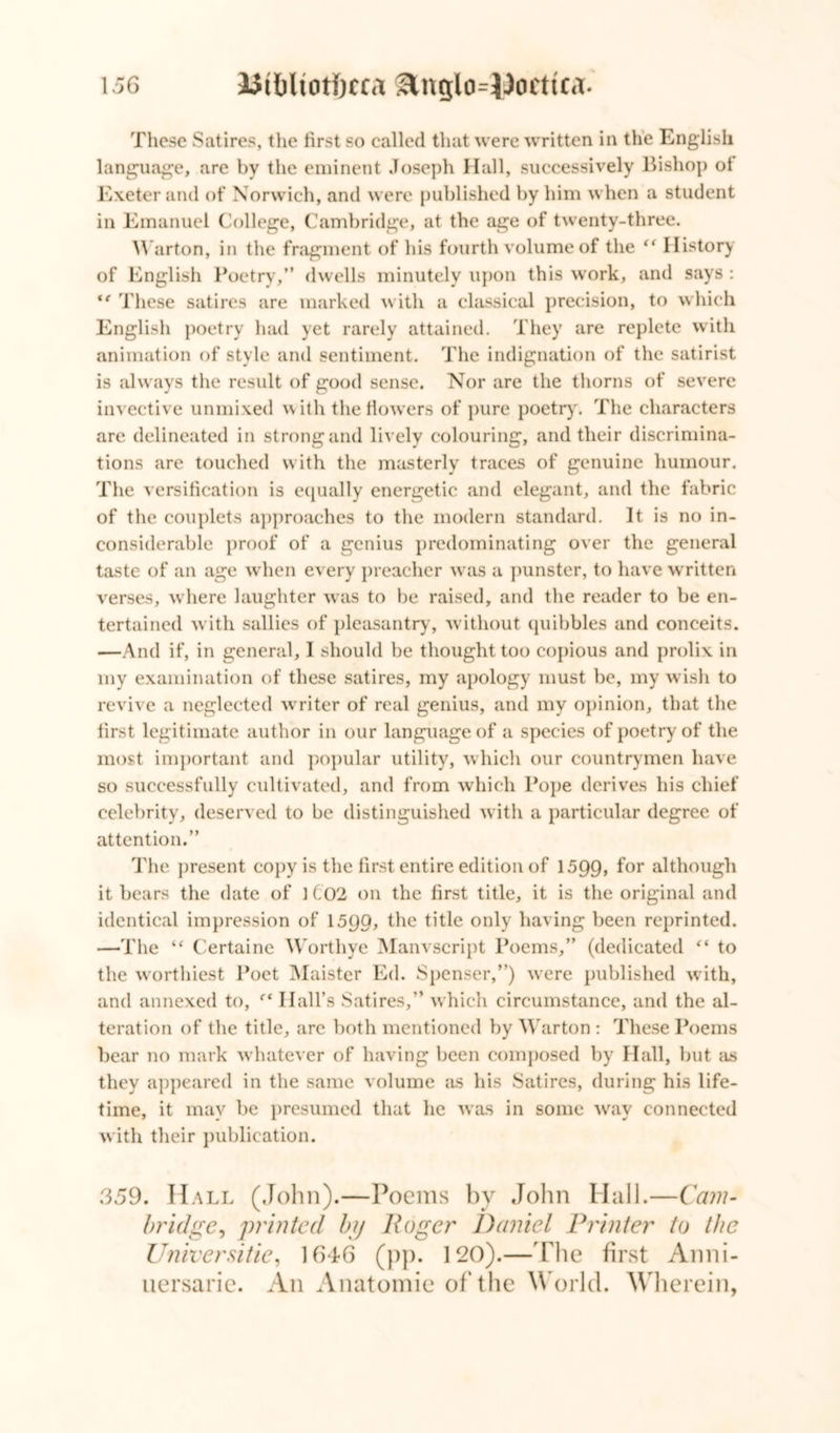 These Satires, the hrst so called that were written in the English language, are by the eminent Joseph Hall, successively Bishop ol Exeter and of Norwich, and were published by him when a student in Emanuel College, Cambridge, at the age of twenty-three. Warton, in the fragment of his fourth volume of the “ History of English Poetry,” dwells minutely upon this work, and says: “ These satires are marked with a classical precision, to which English poetry had yet rarely attained. They are replete with animation of style and sentiment. The indignation of the satirist is always the result of good sense. Nor are the thorns of severe invective unmixed with the flowers of pure poetry. The characters are delineated in strong and lively colouring, and their discrimina- tions are touched with the masterly traces of genuine humour. The versification is equally energetic and elegant, and the fabric of the couplets approaches to the modern standard. It is no in- considerable proof of a genius predominating over the general taste of an age when every preacher was a punster, to have written verses, where laughter was to be raised, and the reader to be en- tertained with sallies of pleasantry’, without quibbles and conceits. —And if, in general, I should be thought too copious and prolix in my examination of these satires, my apology must be, my wish to revive a neglected writer of real genius, and my opinion, that the first legitimate author in our language of a species of poetry of the most important and popular utility, which our countrymen have so successfully cultivated, and from which Pope derives his chief celebrity, deserved to be distinguished with a particular degree of attention.” The present copy is the first entire edition of 1599, f°r although it bears the date of 1 C02 on the first title, it is the original and identical impression of 1599, the title only having been reprinted. —The “ Certaine Worthye Manvscript Poems,” (dedicated “ to the worthiest Poet Alaister Ed. Spenser,”) were published with, and annexed to, f‘ Hall’s Satires,” which circumstance, and the al- teration of the title, arc both mentioned by Warton : These Poems bear no mark whatever of having been composed by Hall, but as they appeared in the same volume as his Satires, during his life- time, it may be presumed that he was in some way connected with their publication. 359. Hall (John).—Poems by John Hall.—Cam- bridge ^ printed by Roger Daniel Printer to the Universities 1646 (pp. 120).—The first Anni- uersarie. An Anatomic of the W orld. Wherein,