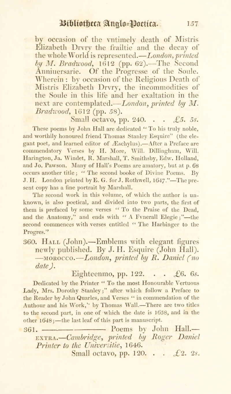 by occasion of the vntimely death of Mistris Elizabeth Drvry the frailtie and the decay of the whole World is represented.—London, printed by M, Bradwood, 1612 (pp. 62).—The Second Anniuersarie. Of the Progresse of the Soule. Wherein : by occasion of the Religious Death of Mistris Elizabeth Drvry, the incommodities of the Soule in this life and her exaltation in the next are contemplated.—London, printed by M. Bradivood, 1612 (pp. 58). Small octavo, pp. 240. . . £5, 5s, These poems by John Hall are dedicated te To his truly noble, and worthily honoured friend Thomas Stanley Esquire” (the ele^ gant poet, and learned editor of TEschylus).—After a Preface are commendatory Verses by I-I. More, Will. Dillingham, Will. Harington, Ja. Windet, R. Marshall, T. Smithsby, Edw. Holland, and Jo. Pawson. Many of Hall’s Poems are amatory, but at p. 68 occurs another title 3 The second booke of Divine Poems. By J. H. London printed byE. G. for J. Rothwell, 1647.”—The pre- sent copy has a fine portrait by Marshall. The second work in this volume, of which the author is un- known, is also poetical, and divided into two parts, the first of them is prefaced by some verses “ To the Praise of the Dead, and the Anatomy,” and ends with “ A Fvnerall Elegie 3”—-the second commences with verses entitled “ The Harbinger to the Progres.” 360. Hall (John).—Emblems with elegant figures newly published. By J. II. Esquire (John Hall). —morocco.—London, printed by 11, Daniel (no date ), Eighteenmo, pp. 122. . . ^£6. 6s. Dedicated by the Printer “ To the most Honourable Vertuous Lady, Mrs. Dorothy Stanley 3” after which follow a Preface to the Reader by John Quarles, and Verses “ in commendation of the Authour and his Work,’’ by Thomas Wall.—There are two titles to the second part, in one of which the date is 1658, and in the other 16483—the last leaf of this part is manuscript. 301. Poems by John Hall.— extra.—Cambridge, printed by Roger Daniel Printer to the Universities 1646. Small octavo, pp. 120. . . £2, 2s,