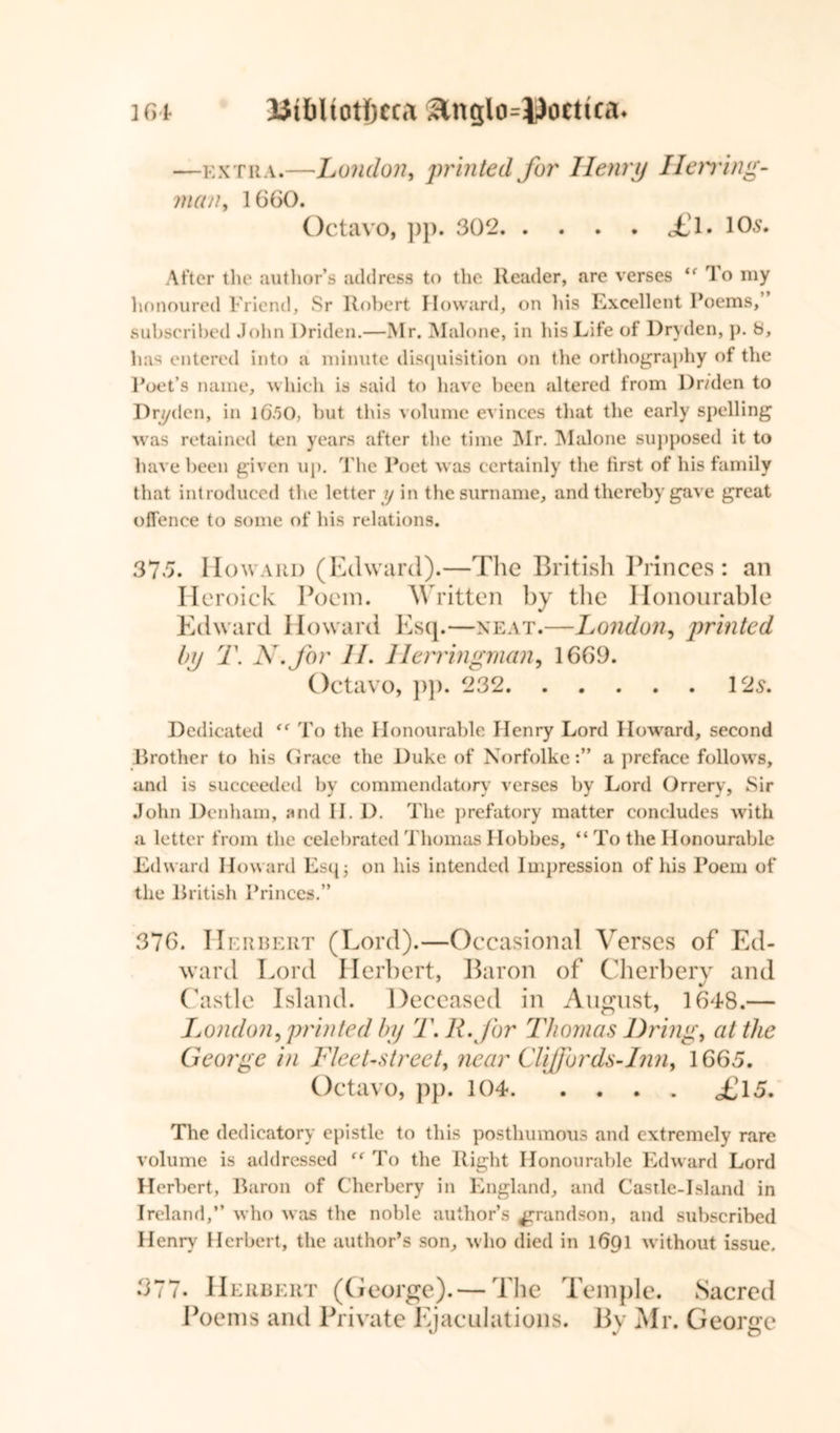 —extra.—London, printed for Henry Herring- man, 1660. Octavo, pp. 302 £l. 105. After the author’s address to the Reader, are verses “ To my honoured Friend, Sr Robert Howard, on his Excellent Poems, subscribed John Driden.—Mr. Malone, in his Life of Dryden, p. b, has entered into a minute disquisition on the orthography of the Poet’s name, which is said to have been altered from Dr/den to Dryden, in 16.50, but this volume evinces that the early spelling was retained ten years after the time Mr. Malone supposed it to have been given up. The Poet was certainly the first of his family that introduced the letter y in the surname, and thereby gave great offence to some of his relations. 375. Howard (Edward).—The British Princes: an Heroick Poem. Written by the Honourable Edward I toward Esq.—neat.—London, printed by T. N.for II. Herringman, 1669. Octavo, pp. 232 12s. Dedicated To the Honourable Henry Lord Howard, second Brother to his Grace the Duke of Norfolkea preface follows, and is succeeded by commendatory verses by Lord Orrery, Sir John Denham, and II. D. The prefatory matter concludes with a letter from the celebrated Thomas Hobbes, “ To the Honourable Edward Howard Esq3 on his intended Impression of his Poem of the British Princes.” 376. Herbert (Lord).—Occasional Verses of Ed- ward Lord Herbert, Baron of Cherbery and Castle Island. Deceased in August, 1648.— London, printed by T.R.for Thomas Dring, at the George in Fleet-street, near Cliffords-Inn, 1665. Octavo, pp. 104 <£l5. The dedicatory epistle to this posthumous and extremely rare volume is addressed To the Right Honourable Edward Lord Herbert, Baron of Cherbery in England, and Castle-Island in Ireland,” who was the noble author’s grandson, and subscribed Henry Herbert, the author’s son, who died in 1691 without issue. 377. Herbert (George). — The Temple. Sacred Poems and Private Ejaculations. By Mr. George