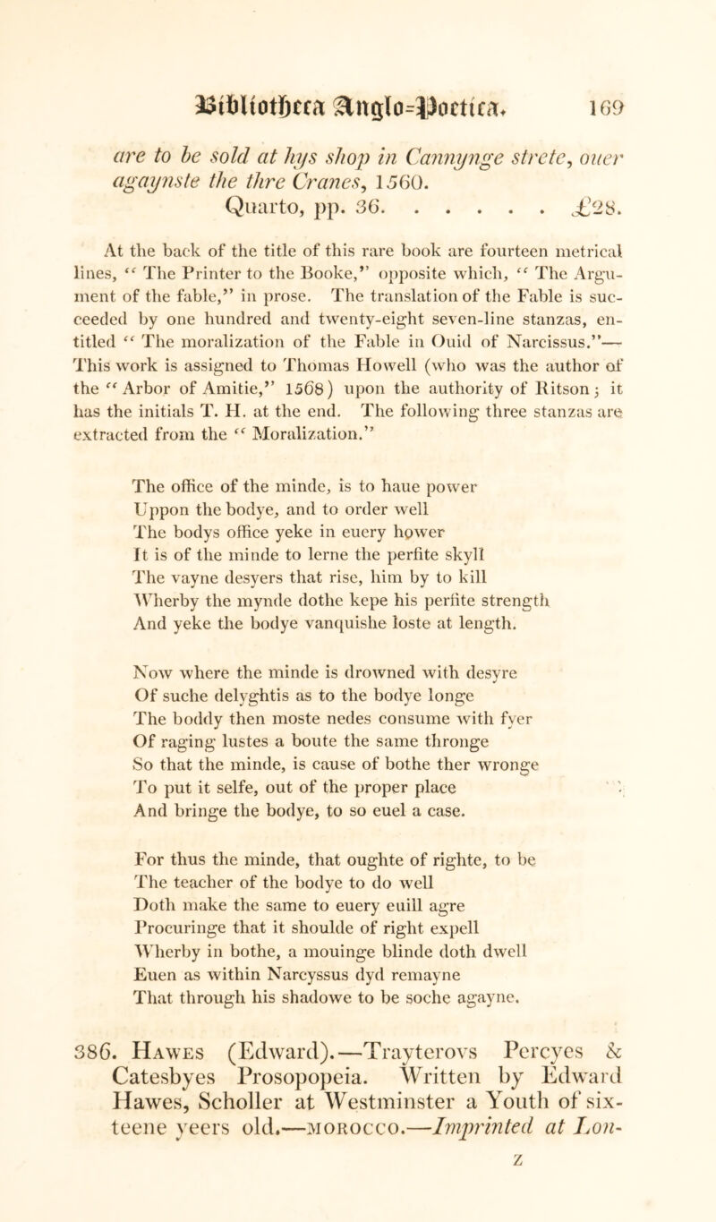 are to be sold at hys shop in Cannynge strete, oner agaynste the thre Cranes, 1560. Quarto, pp. 36 <£23. At tlie back of the title of this rare book are fourteen metrical lines, <<r The Printer to the Booke/’ opposite which, The Argu- ment of the fable/’ in prose. The translation of the Fable is suc- ceeded by one hundred and twenty-eight seven-line stanzas, en- titled The moralization of the Fable in Ouid of Narcissus.”— This work is assigned to Thomas Howell (who was the author of the Arbor of Amitie/’ 1568) upon the authority of Ritson 5 it has the initials T. H. at the end. The following three stanzas are extracted from the Moralization.” The office of the minde, is to haue power Uppon thebodye, and to order well The bodys office yeke in euery hpwer It is of the minde to lerne the perfite skyll The vayne desyers that rise, him by to kill Wherby the mynde dothe kepe his perhte strength And yeke the bodye vanquishe loste at length. Now where the minde is drowned with desvre Of suche delyghtis as to the bodye longe The boddy then moste nedes consume with fver Of raging lustes a boute the same thronge So that the minde, is cause of bothe ther wronge To put it selfe, out of the proper place And bringe the bodye, to so euel a case. For thus the minde, that oughte of righte, to be The teacher of the bodye to do well Doth make the same to euery euill agre Procuringe that it shoulde of right expell Wherby in bothe, a mouinge blinde doth dwell Euen as within Narcyssus dyd remayne That through his shadowe to be soche agayne. 386. Hawes (Edward).—Trayterovs Percyes h Catesbyes Prosopopeia. Written by Edward Hawes, Scholler at Westminster a Youth of six- teene veers old.—morocco.—Imprinted at Lon- z