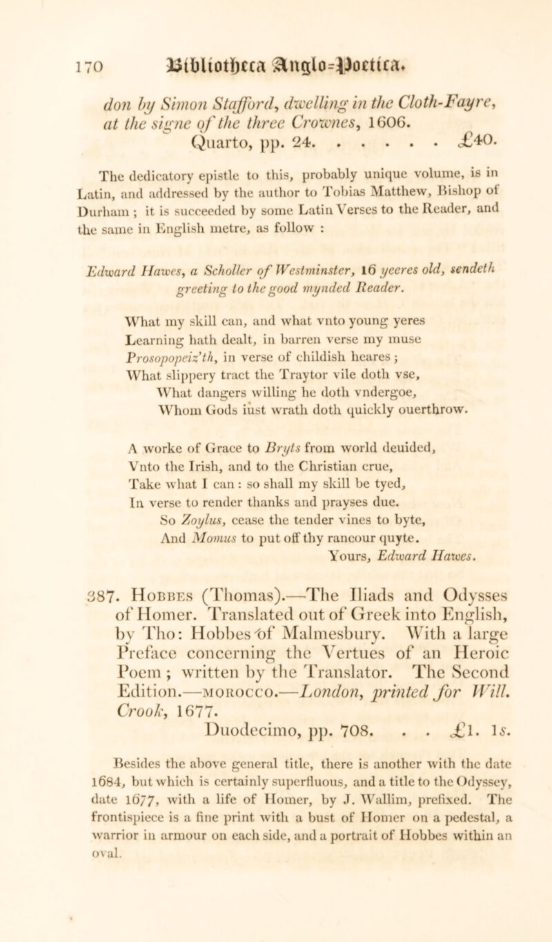 don by Simon Stafford, dwelling in the Cloth-Fay re, at the signe of'the three Crownes, 1G0G. Quarto, pp. 24 <£40. The dedicatory epistle to this, probably unique volume, is in Latin, and addressed by the author to Tobias Matthew, Bishop ol Durham ; it is succeeded by some Latin Verses to the Reader, and the same in English metre, as follow : Edward Hawes, a Sckoller of Westminster, 16 yceres old, scndcth greeting to the good mynded Reader. What my skill can, and what vnto young yeres Learning hath dealt, in barren verse my muse Prosopopeizth, in verse of childish heares; What slippery tract the Tray tor vile doth vse. What dangers willing he doth vndergoe. Whom Gods iust wrath doth quickly ouerthrow. A worke of Grace to Bryts from world deuided, Vnto the Irish, and to the Christian crue, Take what I can : so shall my skill be tyed. In verse to render thanks and prayses due. So Zoylus, cease the tender vines to byte, And Momus to put off thy rancour quyte. Yours, Edward Hawes. 3 87* Hobbes (Thomas).—The Iliads and Odysses of Homer. Translated out of Greek into English, by Tho: Hobbes 4)f Malmesbury. With a large Preface concerning the Vertues of an Heroic Poem ; written by the Translator. The Second Edition.—morocco.—London, printed for Will. Crook, 1677. Duodecimo, pp. 708. £l. Is. Besides the above general title, there is another with the date 1684, but which is certainly superfluous, and a title to the Odyssey, date 16/7, with a life of Homer, by J. Wallim, prefixed. The frontispiece is a fine print with a bust of Homer on a pedestal, a warrior in armour on each side, and a portrait of Hobbes within an oval.