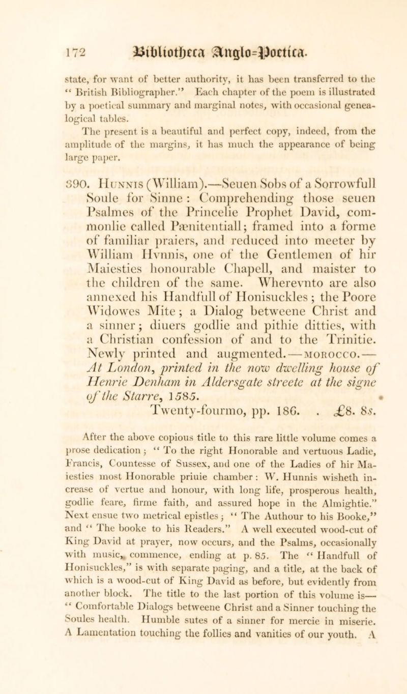 state, for want of better authority, it has been transferred to the “ British Bibliographer.'* Each chapter of the poem is illustrated by a poetical summary and marginal notes, with occasional genea- logical tables. ddie present is a beautiful and perfect copy, indeed, from the amplitude of the margins, it has much the appearance of being large paper. 590. IIUNNis (William).—Seuen Sobs of a Sorrowful 1 Soule for Sinne : Comprehending those seuen Psalmes of the Princelie Prophet David, com- monlie called Pamitentiall; framed into a forme of familiar praiers, and reduced into meeter by William Ilvnnis, one of the Gentlemen of hir Maiesties honourable Chapell, and maister to the children of the same. Wherevnto are also annexed his Handfull of Honisuckles ; the Poore Widow res Mite ; a Dialog betweene Christ and a sinner; diuers godlie and pithie ditties, with a Christian confession of and to the Trinitie. Newly printed and augmented. — morocco.— At London, printed in the now dwelling house of Henrie Denham in Aldersgate streetc at the signe of the Starre, 1585. Twenty-fourmo, pp. 18G. . <£8. S.s. After the above copious title to this rare little volume comes a prose dedication 3 “ To the right Honorable and vertuous Ladie, Francis, Countesse of Sussex, and one of the Ladies of hir Ma- iesties most Honorable priuie chamber: W. Hunnis wisheth in- crease of vertue and honour, with long life, prosperous health, godlie feare, firme faith, and assured hope in the Almightie.” Next ensue two metrical epistles 3 “ The Authour to his Booke,” and “ 1 he booke to his Readers.” A well executed wood-cut of King David at prayer, now occurs, and the Psalms, occasionally with music, commence, ending at p. 85. The “ Handfull of Honisuckles,” is with separate paging, and a title, at the back of which is a wood-cut of King David its before, but evidently from another block. The title to the last portion of this volume is— Comfortable Dialogs betweene Christ and a Sinner touching the Soules health. Humble sutes of a sinner for mercie in miserie. A Lamentation touching the follies and vanities of our youth. A