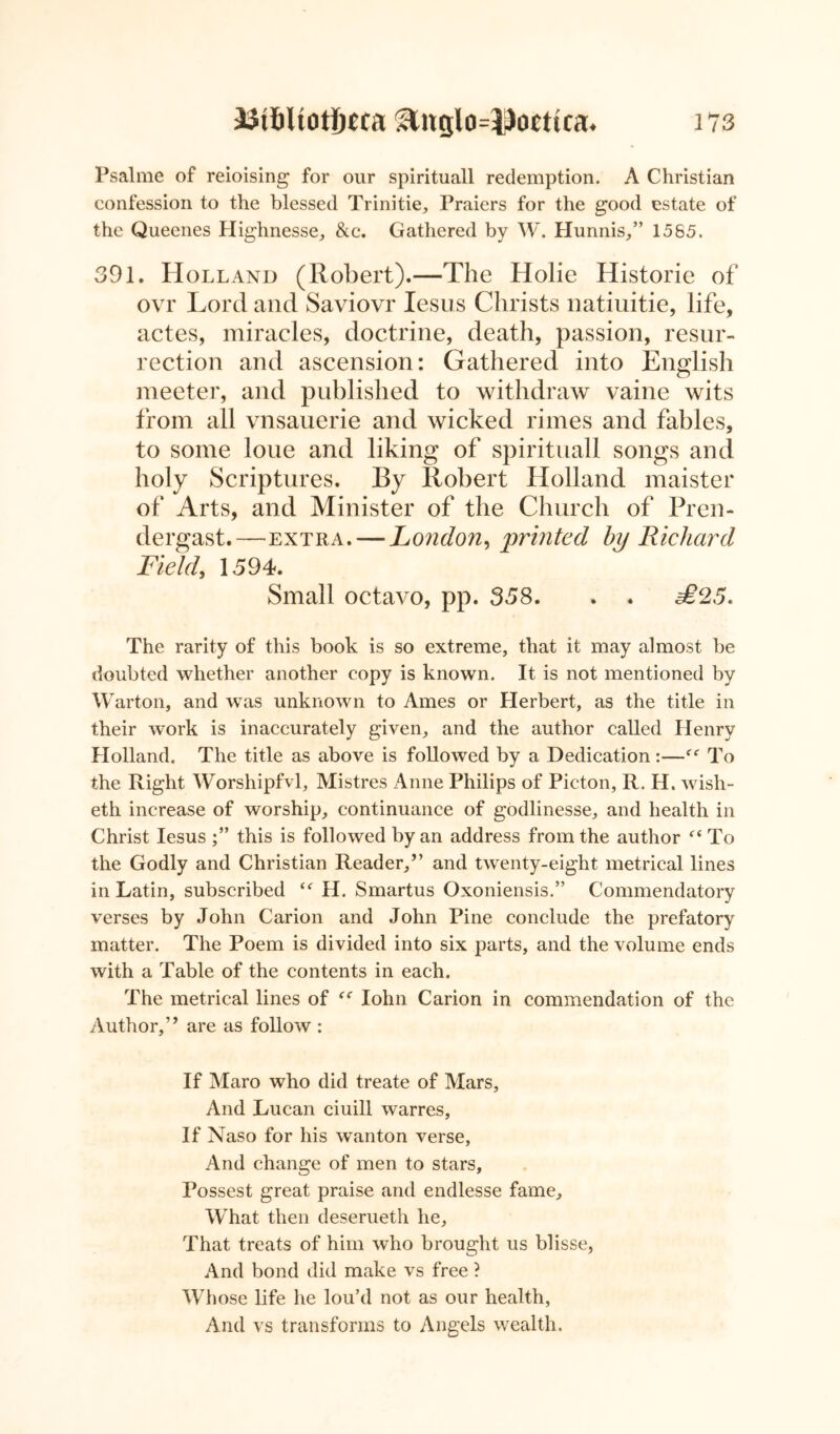 Psalme of reioising for our spirituall redemption. A Christian confession to the blessed Trinitie, Praiers for the good estate of the Queenes Highnesse, &c. Gathered by W. Hunnis,” 1585. 391. Holland (Robert).—The Holie Historic of ovr Lord and Saviovr Iesus Christs natiuitie, life, actes, miracles, doctrine, death, passion, resur- rection and ascension: Gathered into English meeter, and published to withdraw vaine wits from all vnsauerie and wicked rimes and fables, to some loue and liking of spirituall songs and holy Scriptures. By Robert Holland maister of Arts, and Minister of the Church of Pren- dergast.—extra. — London, printed by Richard Field, 1594. Small octavo, pp. 358. . . £25. The rarity of this book is so extreme, that it may almost be doubted whether another copy is known. It is not mentioned by Warton, and was unknown to Ames or Herbert, as the title in their work is inaccurately given, and the author called Henry Holland. The title as above is followed by a Dedication:—f<r To the Right Worshipfvl, Mistres Anne Philips of Picton, R. H. wish- eth increase of worship, continuance of godlinesse, and health in Christ Iesus this is followed by an address from the author “ To the Godly and Christian Reader,” and twenty-eight metrical lines in Latin, subscribed i( H. Smartus Oxoniensis.” Commendatory verses by John Carion and John Pine conclude the prefatory matter. The Poem is divided into six parts, and the volume ends with a Table of the contents in each. The metrical lines of Iohn Carion in commendation of the Author,” are as follow : If Maro who did treate of Mars, And Lucan ciuill warres, If Naso for his wanton verse, And change of men to stars, Possest great praise and endlesse fame. What then deserueth he. That treats of him who brought us blisse, And bond did make vs free ? Wh ose life he lou’d not as our health, And vs transforms to Angels wealth.