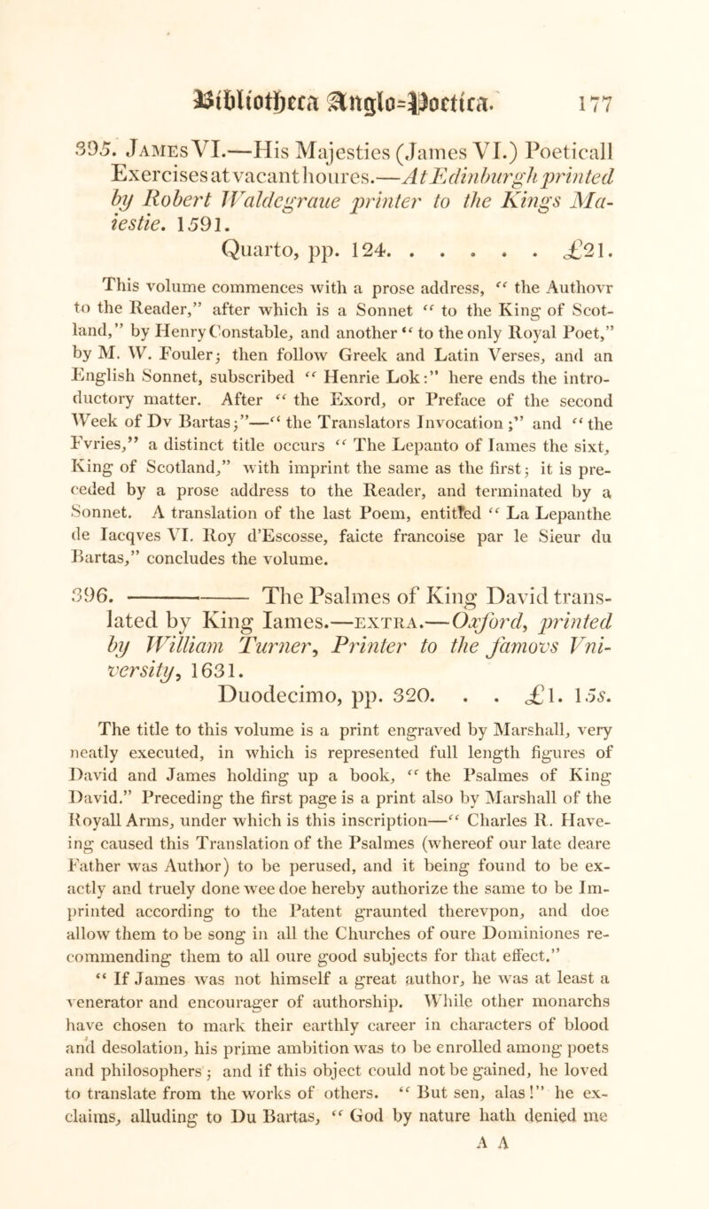 395. James VI.—His Majesties (James VI.) Poeticall Ex er ci se s at vacant li our e s.—A t E din burgh prin ted by Robert Waldegraue printer to the Kings Ma- tes tie. 1591. Quarto, pp. 124 <£91. This volume commences with a prose address, <( the Authovr to the Reader,” after which is a Sonnet “ to the King of Scot- land,” by Henry Constable, and another “ to the only Royal Poet,” by M. W. Fouler; then follow Greek and Latin Verses, and an English Sonnet, subscribed “ Henrie Lok:” here ends the intro- ductory matter. After “ the Exord, or Preface of the second Week of Dv Bartas;”—“ the Translators Invocation and “the Fvries,” a distinct title occurs “ The Lepanto of lames the sixt. King of Scotland,” with imprint the same as the first ; it is pre- ceded by a prose address to the Reader, and terminated by a Sonnet. A translation of the last Poem, entitled “ La Lepanthe de Iacqves VI. Roy d’Escosse, faicte francoise par le Sieur du Bartas,” concludes the volume. 396. The Psalmes of King David trans- lated by King lames.—extra.— Oxford, printed by William Turner, Printer to the famovs Vni- versify, 1631. Duodecimo, pp. 320. . . <£l. 15s. The title to this volume is a print engraved by Marshall, very neatly executed, in which is represented full length figures of David and James holding up a book, “ the Psalmes of King David.” Preceding the first page is a print also by Marshall of the Royall Arms, under which is this inscription—“ Charles R. Have- ing caused this Translation of the Psalmes (whereof our late deare Father was Author) to be perused, and it being found to be ex- actly and truely done wee doe hereby authorize the same to be Im- printed according to the Patent graunted therevpon, and doe allow them to be song in all the Churches of oure Dominiones re- commending them to all oure good subjects for that effect.” “ If James was not himself a great author, he was at least a venerator and encourager of authorship. While other monarchs have chosen to mark their earthly career in characters of blood arid desolation, his prime ambition was to be enrolled among poets and philosophers ; and if this object could not be gained, he loved to translate from the works of others. t( But sen, alas!” he ex- claims, alluding to Du Bartas, “ God by nature hath denied me A A