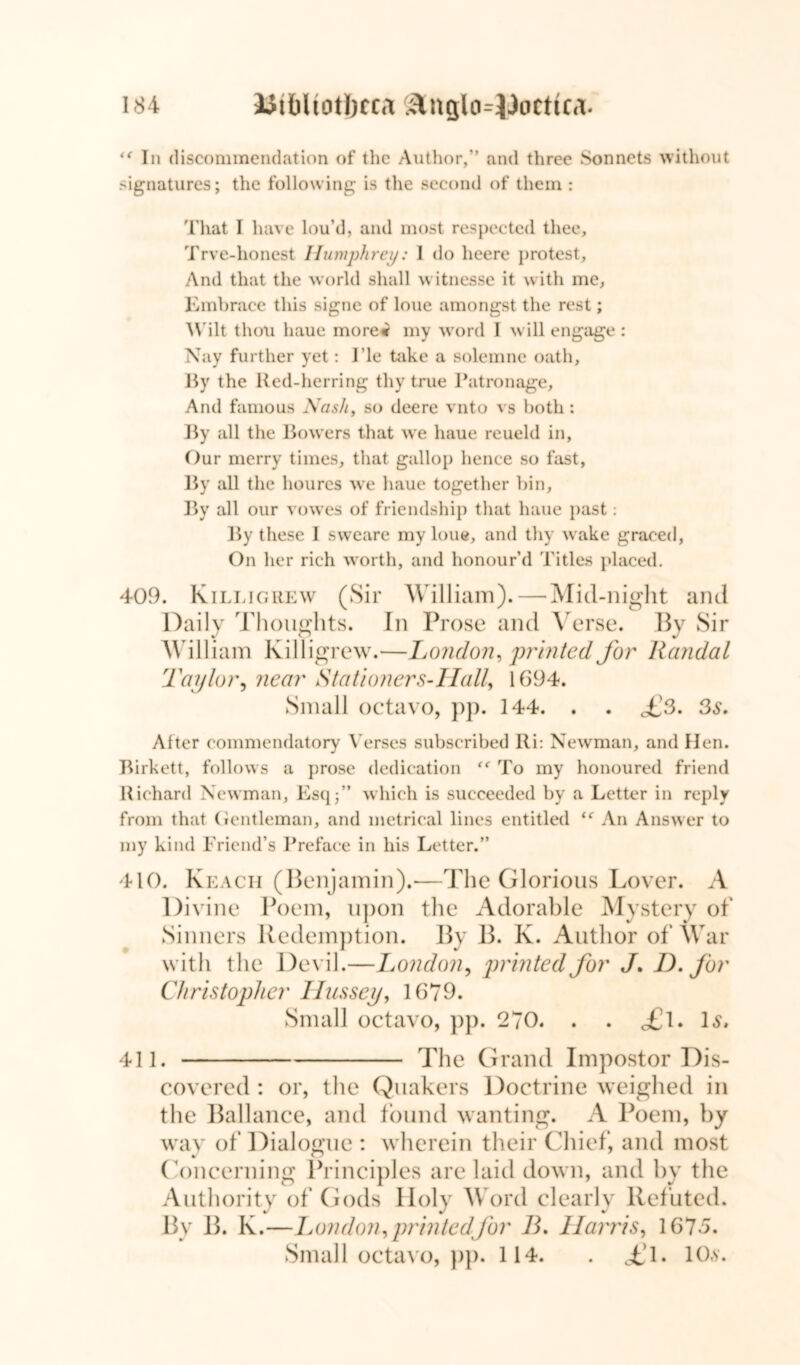 ‘f In discommendation of the Author,” and three Sonnets without signatures; the following is the second of them : That I have lou’d, and most respected thee, Trve-honest Humphrey: I do heere protest. And that the world shall witnesse it with me, Embrace this signe of loue amongst the rest; Wilt thou haue more* my word I will engage : Nay further yet: 1’le take a solemne oath. By the Red-herring thy true Patronage, And famous Nash, so deere vnto vs both: By all the Bowers that we haue reueld in. Our merry times, that gallop hence so fast, By all the houres we haue together bin. By all our vowes of friendship that haue past: By these I svveare my loue, and thy wake graced, On her rich worth, and honour’d Titles placed. 409. Killigrew (Sir William). — Mid-night and Daily Thoughts. In Prose and Verse. By Sir William Killigrew.—London, printed for Randal Taylor, near Stationers-Ilall, 1694. Small octavo, pp. 144. . . £3. 3s. After commendatory Verses subscribed Ri: Newman, and Hen. Birkett, follows a prose dedication To my honoured friend Richard Newman, Esq;” which is succeeded by a Letter in reply from that Gentleman, and metrical lines entitled “ An Answer to my kind Friend’s Preface in his Letter.” 410. Reach (Benjamin).—The Glorious Lover. A Divine Poem, upon the Adorable Mystery of Sinners Redemption. By B. K. Author of War with the Devil.—London, printed for J. D. for Christopher Ilussey, 1679. Small octavo, pp. 270. . . £\. Is. 411. The Grand Impostor Dis- covered : or, the Quakers Doctrine weighed in the Ballance, and found wanting. A Poem, by way of Dialogue : wherein their Chief, and most Concerning Principles are laid down, and by the Authority of Gods Holy Word clearly Refuted. By B. K.—London, printed for B. Harris, 1675. Small octavo, pp. 114. . TX 10.y.