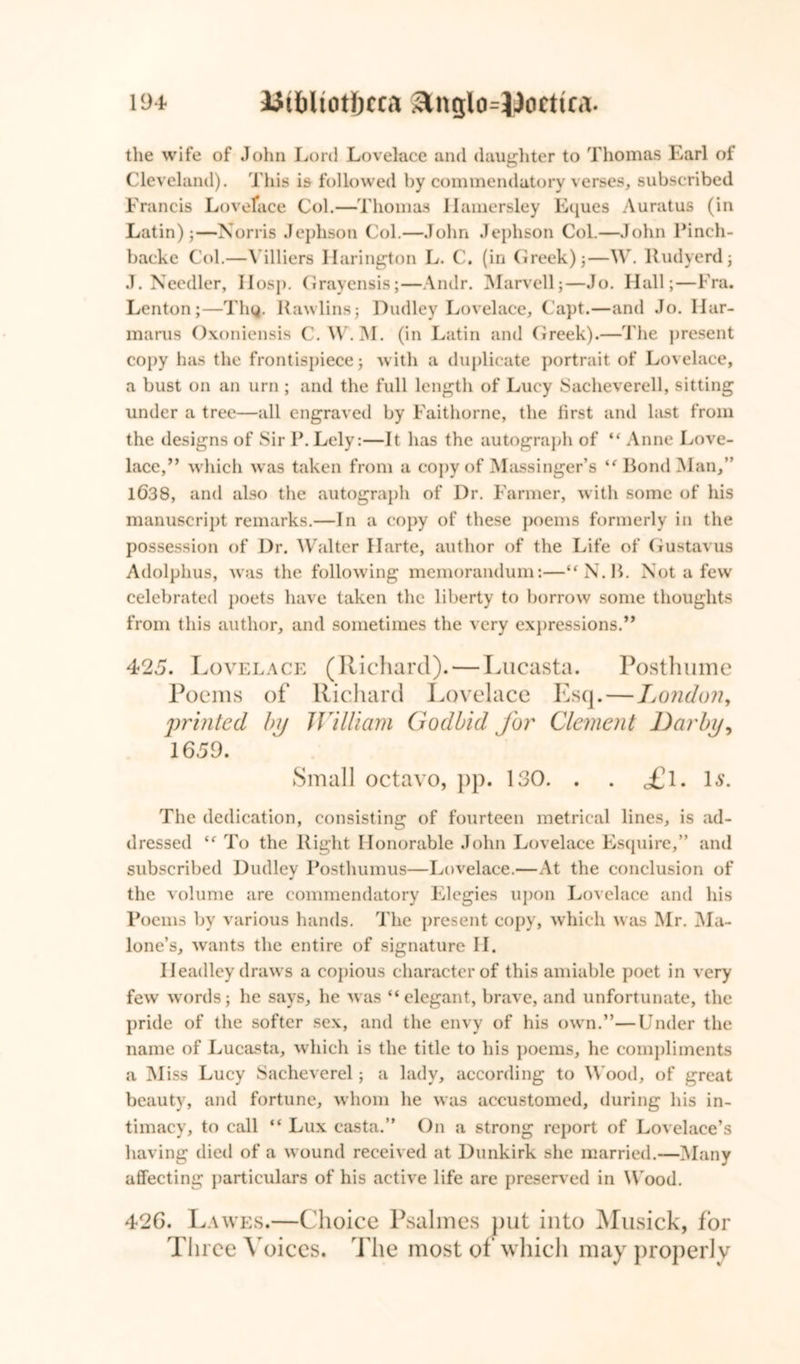 the wife of John Lord Lovelace and daughter to Thomas Earl of Cleveland). This is followed by commendatory verses, subscribed Francis Loveface Col.—Thomas Ilamersley Eques Auratus (in Latin);—Norris Jephson Col.—John Jephson Col.—John Pinch- backe Col.—illiers llarington L. C. (in Greek);—W. Rudyerd; J. Needier, Hosp. Grayensis;—Andr. Marvell;—Jo. Hall;—Fra. Lenton;—Thy. Rawlins; Dudley Lovelace, Capt.—and Jo. llar- marus Oxoniensis C. W.M. (in Latin and Cireek).—The present copy has the frontispiece; with a duplicate portrait of Lovelace, a bust on an urn ; and the full length of Lucy Sacheverell, sitting under a tree—all engraved by Faithorne, the first and last from the designs of Sir P. Lely:—It has the autograph of “ Anne Love- lace,” which was taken from a copy of Massinger’s “ Bond Man,” 1638, and also the autograph of Dr. Farmer, with some of his manuscript remarks.—In a copy of these poems formerly in the possession of Dr. Walter 11 arte, author of the Life of Gustavus Adolphus, was the following memorandum:—“N.B. Not a few celebrated poets have taken the liberty to borrow some thoughts from this author, and sometimes the very expressions.” 425. Lovelace (Richard). — Lucasta. Posthume Poems of Richard Lovelace Esq.—London, printed by William Godbid for Clement Darby, 1659. Small octavo, pp. 130. . . <£l. Is. The dedication, consisting of fourteen metrical lines, is ad- dressed “ To the Right Honorable John Lovelace Esquire,” and subscribed Dudley Posthumus—Lovelace.—At the conclusion of the volume are commendatory Elegies upon Lovelace and his Poems by various hands. The present copy, which was Mr. Ma- lone’s, wants the entire of signature II. Headley draws a copious character of this amiable poet in very few words; he says, he was “elegant, brave, and unfortunate, the pride of the softer sex, and the envy of his own.”—Under the name of Lucasta, which is the title to his poems, he compliments a Miss Lucy Sacheverel; a lady, according to Wood, of great beauty, and fortune, whom he was accustomed, during his in- timacy, to call “ Lux casta.” On a strong report of Lovelace’s having died of a wound received at Dunkirk she married.—Many affecting particulars of his active life are preserved in Wood. 426. Lawes.—Choice Psalmes put into Musick, for Three Voices. The most of which may properly