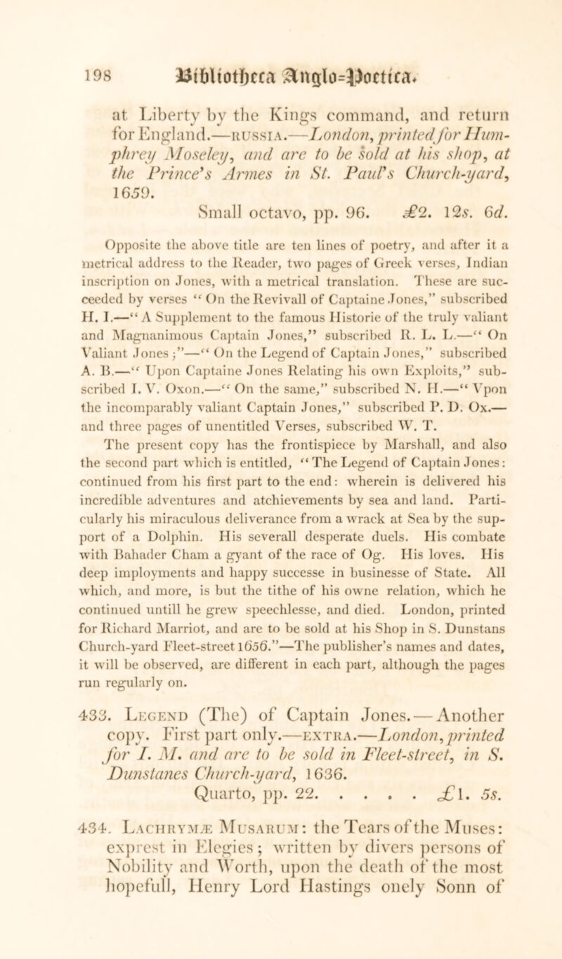 at Liberty by the Kings command, and return for England.—Russia.—London, printed for Hum- phrey Moseley, and are to he sold at his shop, at the Prince's Amies in St. Paul's Church-yard, 1659. Small octavo, pp. 96. £2. 12s. 6d. Opposite the above title are ten lines of poetry, and after it a metrical address to the Reader, two pages of Greek verses, Indian inscription on Jones, with a metrical translation. These are suc- ceeded by verses “On theRevivall of Captaine Jones,” subscribed H. I.—“ A Supplement to the famous Ilistorie of the truly valiant and Magnanimous Captain Jones,” subscribed It. L. L.—“ On Valiant Jones j”—“ On the Legend of Captain Jones,” subscribed A. B.—“ Upon Captaine Jones Relating his own Exploits,” sub- scribed I. V. Oxon.—“ On the same,” subscribed N. H.—“ Ypon the incomparably valiant Captain Jones,” subscribed P. D. Ox.— and three pages of unentitled Verses, subscribed W. T. The present copy lias the frontispiece by Marshall, and also the second part which is entitled, “ The Legend of Captain Jones: continued from his first part to the end: wherein is delivered his incredible adventures and atchievements by sea and land. Parti- cularly his miraculous deliverance from a wrack at Sea by the sup- port of a Dolphin. His severall desperate duels. His combate with Bahader Cham a gyant of the race of Og. His loves. IIis deep imployments and happy successe in businesse of State. All which, and more, is but the tithe of his owne relation, which he continued untill he grew speechlesse, and died. London, printed for Richard Marriot, and are to be sold at his Shop in S. Dunstans Church-yard Fleet-street 1656.”—The publisher’s names and dates, it will be observed, are different in each part, although the pages run regularly on. 433. Legend (The) of Captain Jones. — Another copy. First part only.—extra.—London, printed for L M, and are to he sold in Fleet-street, in S. Dimstanes Church-yard, 1636. Quarto, pp. 22 £\ .5s. 434. Lachry>le Musarum : the Tears of the Muses: exprest in Elegies; written by divers persons of Nobility and Worth, upon the death of the most hopefull, Henry Lord Hastings onely Sonn of