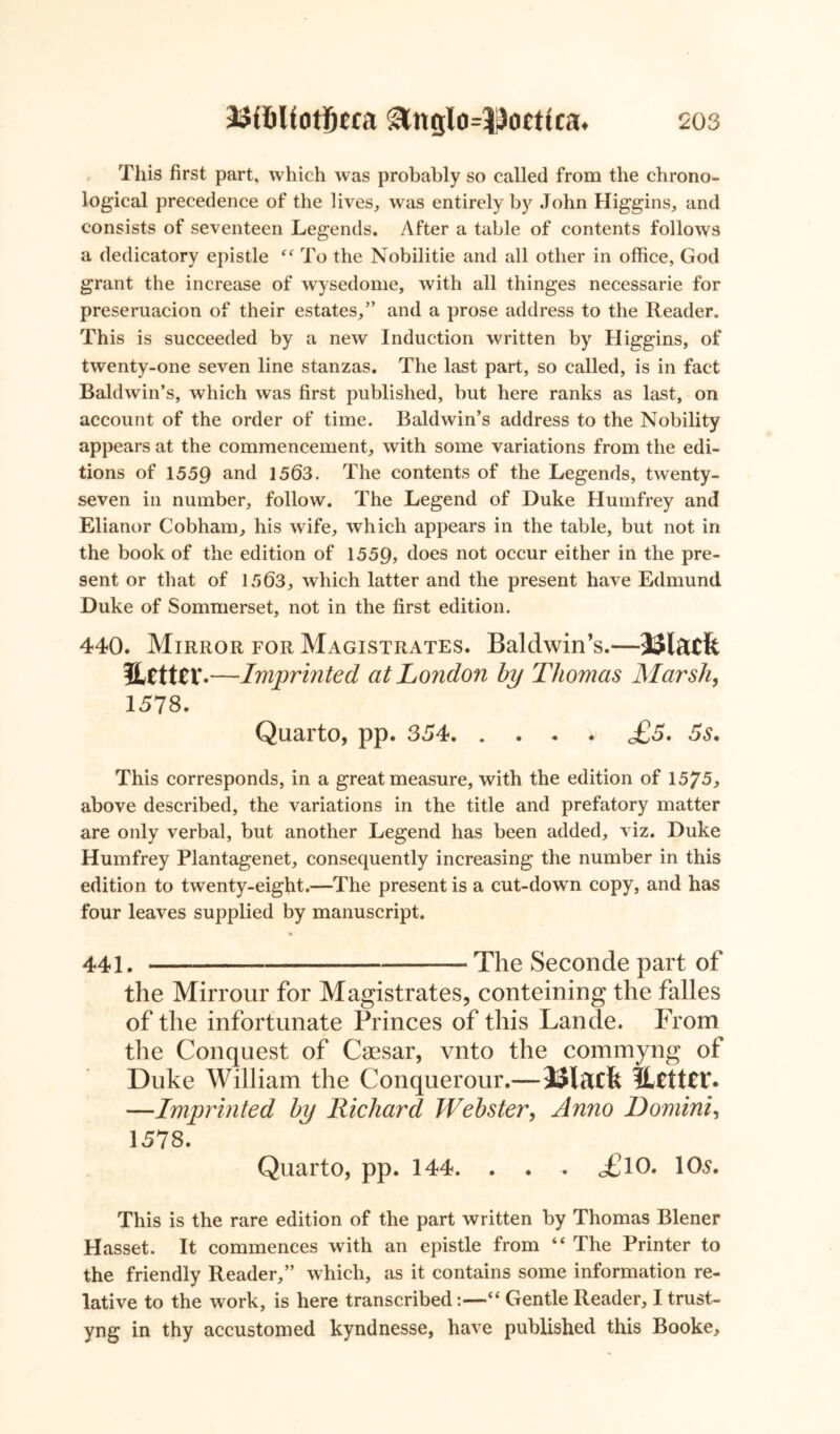 This first part, which was probably so called from the chrono- logical precedence of the lives, was entirely by John Higgins, and consists of seventeen Legends. After a table of contents follows a dedicatory epistle “ To the Nobilitie and all other in office, God grant the increase of wysedome, with all thinges necessarie for preseruacion of their estates,” and a prose address to the Reader. This is succeeded by a new Induction written by Higgins, of twenty-one seven line stanzas. The last part, so called, is in fact Baldwin’s, which was first published, but here ranks as last, on account of the order of time. Baldwin’s address to the Nobility appears at the commencement, with some variations from the edi- tions of 1559 and 1563. The contents of the Legends, twenty- seven in number, follow. The Legend of Duke Humfrey and Elianor Cobham, his wife, which appears in the table, but not in the book of the edition of 1559, does not occur either in the pre- sent or that of 1563, which latter and the present have Edmund Duke of Sommerset, not in the first edition. 440. Mirror for Magistrates. Baldwin’s.—Ulatfe JLctttV.—Imprinted at London by Thomas Marsh, 1578. Quarto, pp. 354 <£5. 5s. This corresponds, in a great measure, with the edition of 15^5, above described, the variations in the title and prefatory matter are only verbal, but another Legend has been added, viz. Duke Humfrey Plantagenet, consequently increasing the number in this edition to twenty-eight.—The present is a cut-down copy, and has four leaves supplied by manuscript. « 441. The Seconde part of the Mirrour for Magistrates, conteining the falles of the infortunate Princes of this Lande. From the Conquest of Caesar, vnto the commyng of Duke William the Conquerour.— JJlacfe lUtttt*. —Imprinted by Richard Webster, Anno Domini, 1578. Quarto, pp. 144. . . . o£lO. 10s. This is the rare edition of the part written by Thomas Blener Hasset. It commences with an epistle from “ The Printer to the friendly Reader,” which, as it contains some information re- lative to the work, is here transcribed:—“ Gentle Reader, I trust- yng in thy accustomed kyndnesse, have published this Booke,