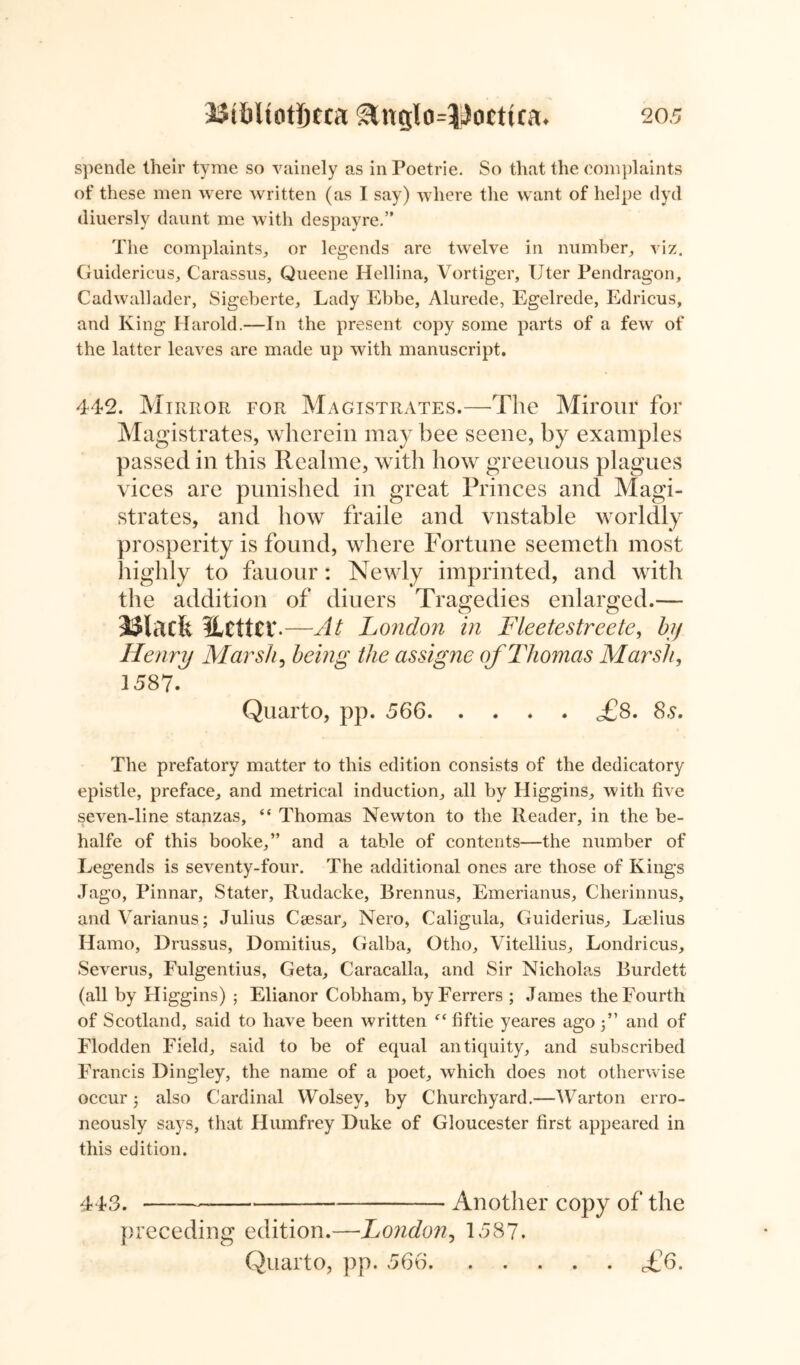 spende their tyme so vainely as in Poetrie. So that the complaints of these men were written (as I say) where the want of helpe dyd diuersly daunt me with despayre.” The complaints, or legends are twelve in number, viz. Guidericus, Carassus, Queene Hellina, Vortiger, Uter Pendragon, Cadwallader, Sigeberte, Lady Ebbe, Alurede, Egelrede, Edricus, and King Harold.—In the present copy some parts of a few of the latter leaves are made up with manuscript. 442. Mirror for Magistrates.—The Mirour for Magistrates, wherein may bee seene, by examples passed in this Realme, with how greenous plagues vices are punished in great Princes and Magi- strates, and how fraile and vnstable worldly prosperity is found, where Fortune seemeth most highly to fauour: Newly imprinted, and with the addition of diuers Tragedies enlarged.— Maefe ILcttcr — -At London in Fleetestreete, by Henry Marsh, being the assigne of Thomas Marsh, 1587. Quarto, pp. 566 <£8. 8a. The prefatory matter to this edition consists of the dedicatory epistle, preface, and metrical induction, all by Higgins, with five seven-line stanzas, “ Thomas Newton to the Reader, in the be- halfe of this booke,” and a table of contents—the number of Legends is seventy-four. The additional ones are those of Kings Jago, Pinnar, Stater, Rudacke, Brennus, Emerianus, Cherinnus, and Varianus,; Julius Caesar, Nero, Caligula, Guiderius, Laelius Hamo, Drussus, Domitius, Galba, Otho, Vitellius, Londricus, Severus, Fulgentius, Geta, Caracalla, and Sir Nicholas Burdett (all by Higgins) ; Elianor Cobham, by Ferrers ; James the Fourth of Scotland, said to have been written fiftie yeares ago 3” and of Flodden Field, said to be of equal antiquity, and subscribed Francis Dingley, the name of a poet, which does not otherwise occur 3 also Cardinal Wolsey, by Churchyard.—Warton erro- neously says, that Humfrey Duke of Gloucester first appeared in this edition. 443. Another copy of the preceding edition.—London, 1587. Quarto, pp. 566 £6.