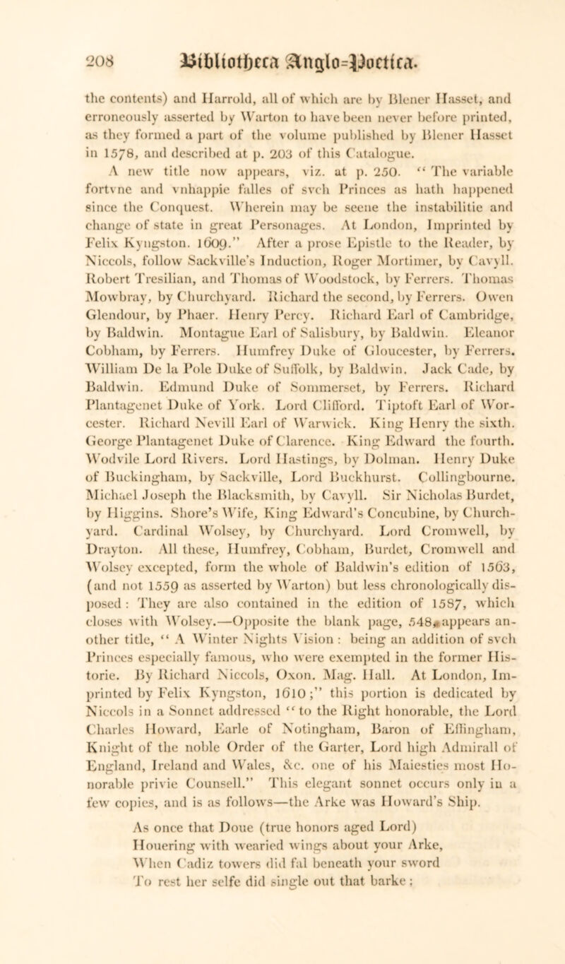 the contents) and Harrold, all of which are by Blener Hasset, and erroneously asserted by Warton to have been never before printed, as they formed a part of the volume published by Blener IIasset in 1578, and described at p. 203 of this Catalogue. A new title now appears, viz. at p. 250. “ The variable fortvne and vnhappie falles of svch Princes as hath happened since the Conquest. Wherein may be seene the instability and change of state in great Personages. At London, Imprinted by Felix. Kyngston. 1609.” After a prose Epistle to the Header, by Niccols, follow Sackville’s Induction, Roger Mortimer, by Cavyll. Robert Tresilian, and Thomas of Woodstock, by Ferrers. Thomas Mowbray, by Churchyard. Richard the second, by Ferrers. Owen Glendour, by Phaer. Henry Percy. Richard Earl of Cambridge, by Baldwin. Montague Earl of Salisbury, by Baldwin. Eleanor Cobham, by Ferrers. Ilumfrey Duke of Gloucester, by Ferrers. William l)e la Pole Duke of Suffolk, by Baldwin. Jack Cade, by Baldwin. Edmund Duke of Sommerset, by Ferrers. Richard Plantagenet Duke of York. Lord Clifford, Tiptoft Earl of Wor- cester. Richard Nevill Earl of Warwick. King Henry the sixth. George Plantagenet Duke of Clarence. King Edward the fourth. Wodvile Lord Rivers. Lord Hastings, by Dolman. Henry Duke of Buckingham, by Sackville, Lord Buckhurst. Collingbourne. Michael Joseph the Blacksmith, by Cavyll. Sir Nicholas Burdet, by II iggins. Shore’s Wife, King Edward’s Concubine, by Church- yard. Cardinal Wolsey, by Churchyard. Lord Cromwell, by- Drayton. All these, Ilumfrey, Cobham, Burdet, Cromwell and Wolsey excepted, form the whole of Baldwin’s edition of 1563, (and not 1559 as asserted by Warton) but less chronologically dis- posed : They are also contained in the edition of 158/, which closes with Wolsey.—Opposite the blank page, 548* appears an- other title, “ A Winter Nights Vision : being an addition of svch Princes especially famous, who were exempted in the former His- toric. By Richard Niccols, Oxon. Mag. Hall. At London, Im- printed by Felix Kyngston, 1610;” this portion is dedicated by Niccols in a Sonnet addressed “to the Right honorable, the Lord Charles Howard, Earle of Notingham, Baron of Effingham, Knight of the noble Order of the Garter, Lord high Admirall of England, Ireland and Wales, &c. one of his Maiesties most Ho- norable privie Counsell.” This elegant sonnet occurs only in a few copies, and is as follows—the Arke was Howard’s Ship. As once that Doue (true honors aged Lord) IIouering with wearied wings about your Arke, When Cadiz towers did fal beneath your sword To rest her selfe did single out that barke ;