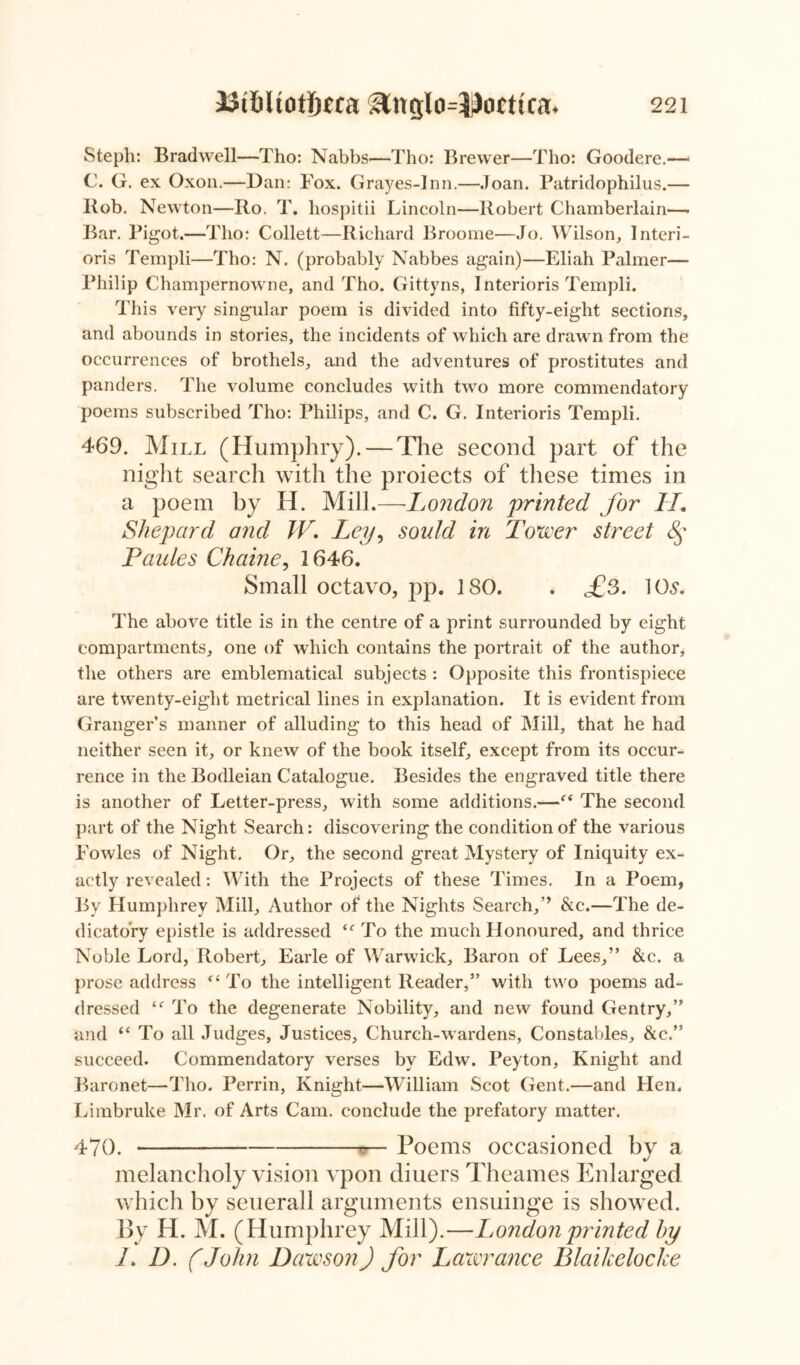 Stepli: Bradwell—Tho: Nabbs—Tho: Brewer—Tho: Goodere.—• C. G. ex Oxon.—Dan: Fox. Grayes-Inn.—Joan. Patridophilus.— Bob. Newton—Ro. T. liospitii Lincoln—Robert Chamberlain—- Bar. Pigot.—Tho: Collett—Richard Broome—Jo. Wilson, Interi- oris Templi—Tho: N. (probably Nabbes again)—Eliah Palmer— Philip Champernowne, and Tho. Gittyns, Interioris Templi. This very singular poem is divided into fifty-eight sections, and abounds in stories, the incidents of which are drawn from the occurrences of brothels, and the adventures of prostitutes and panders. The volume concludes with two more commendatory poems subscribed Tho: Philips, and C. G. Interioris Templi. 469. Mill (Humphry). — The second part of the night search with the proiects of these times in a poem by H. Mill.—Lo?idon printed for H, Shepard and W. Ley, sould in Tower street f Paides Chaine, 1646. Small octavo, pp. 180. . £s. 10s. The above title is in the centre of a print surrounded by eight compartments, one of which contains the portrait of the author, the others are emblematical subjects : Opposite this frontispiece are twenty-eight metrical lines in explanation. It is evident from Granger’s manner of alluding to this head of Mill, that he had neither seen it, or knew of the book itself, except from its occur- rence in the Bodleian Catalogue. Besides the engraved title there is another of Letter-press, with some additions.—The second part of the Night Search: discovering the condition of the various Fowles of Night. Or, the second great Mystery of Iniquity ex- actly revealed: With the Projects of these Times. In a Poem, By Humphrey Mill, Author of the Nights Search,’’ &c.—The de- dicatory epistle is addressed To the much Honoured, and thrice Noble Lord, Robert, Earle of Warwick, Baron of Lees,” &c. a prose address “ To the intelligent Reader,” with two poems ad- dressed To the degenerate Nobility, and new found Gentry,” and “ To all Judges, Justices, Church-wardens, Constables, &c.” succeed. Commendatory verses by Edw. Peyton, Knight and Baronet—Tho. Perrin, Knight—William Scot Gent.—and Hen. Limbruke Mr. of Arts Cam. conclude the prefatory matter. 470. — Poems occasioned by a melancholy vision vpon diuers Theames Enlarged which by seuerall arguments ensuinge is showed. By H. M. (Humphrey Mill).—London printed by /. D. (John Dawson) for Lawrance Blaikelocke