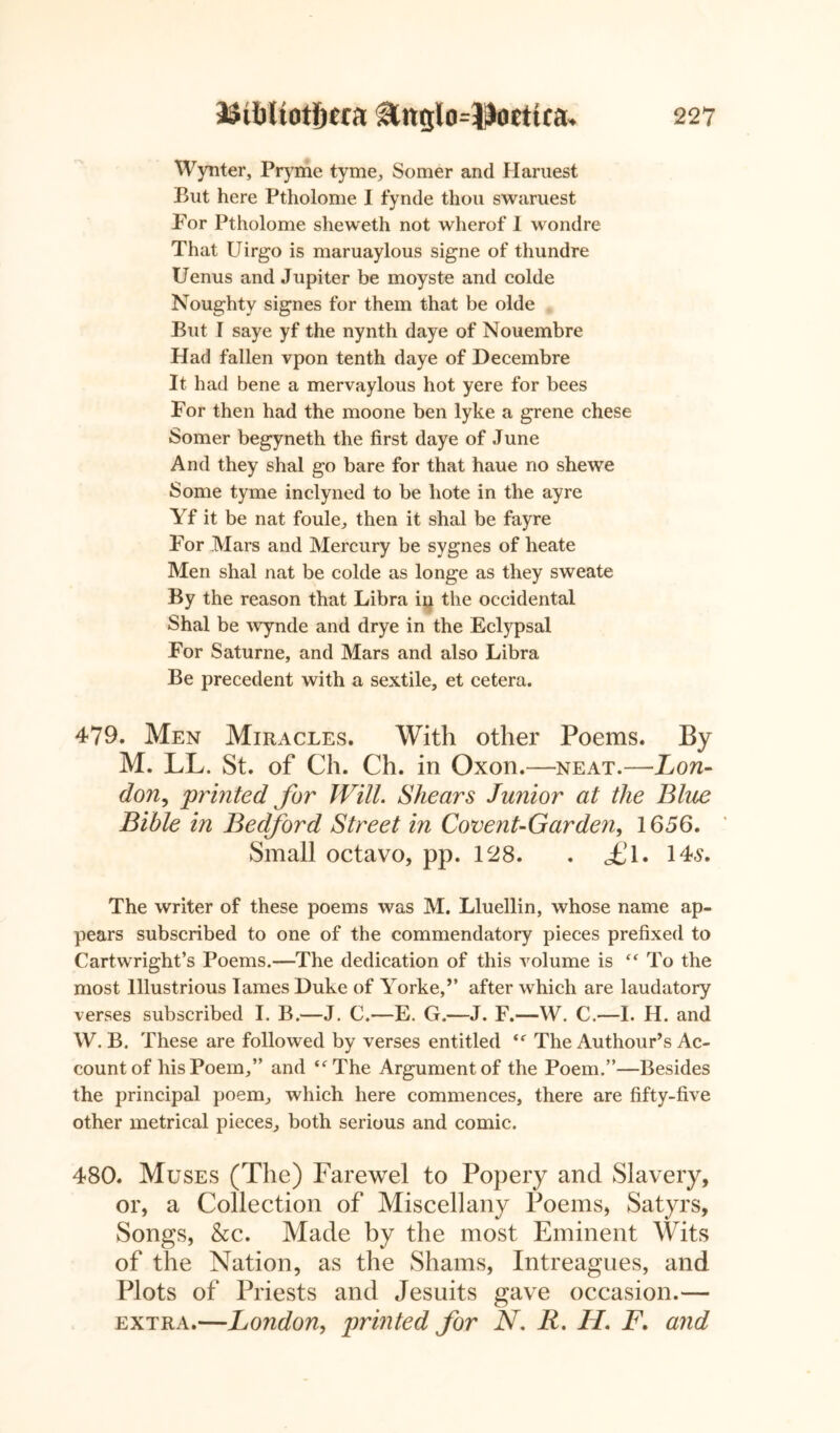 Wynter, Pryme tyme, Somer and Haruest But here Ptholome I fynde thou swaruest For Ptholome sheweth not wherof I wondre That Uirgo is maruaylous signe of thundre Uenus and Jupiter be moyste and colde Noughty signes for them that be olde But I saye yf the nynth daye of Nouembre Had fallen vpon tenth daye of Decembre It had bene a mervaylous hot yere for bees Por then had the moone ben lyke a grene chese Somer begyneth the first daye of June And they shal go bare for that haue no she we Some tyme inclyned to be hote in the ayre Yf it be nat foule, then it shal be fayre For Mars and Mercury be sygnes of heate Men shal nat be colde as longe as they sweate By the reason that Libra in the occidental Shal be wynde and drye in the Eclypsal For Saturne, and Mars and also Libra Be precedent with a sextile, et cetera. 479. Men Miracles. With other Poems. By M. LL. St. of Ch. Ch. in Oxon.—neat.—Lon- do?i, 'printed for Will. Shears Junior at the Blue Bible in Bedford Street in Covent-Gar den, 1656. Small octavo, pp. 128. . <£l. 14s. The writer of these poems was M. Lluellin, whose name ap- pears subscribed to one of the commendatory pieces prefixed to Cartwright’s Poems.—The dedication of this volume is “ To the most Illustrious lames Duke of Yorke,” after which are laudatory verses subscribed I. B.—J. C.—E. G.—J. F.—W. C.—I. H. and W. B. These are followed by verses entitled “ The Authour’s Ac- count of his Poem,” and “The Argument of the Poem.”—Besides the principal poem, which here commences, there are fifty-five other metrical pieces, both serious and comic. 480. Muses (The) Farewel to Popery and Slavery, or, a Collection of Miscellany Poems, Satyrs, Songs, &c. Made by the most Eminent Wits of the Nation, as the Shams, Intreagues, and Plots of Priests and Jesuits gave occasion.— extra.—London, printed for N. R. H. F. and