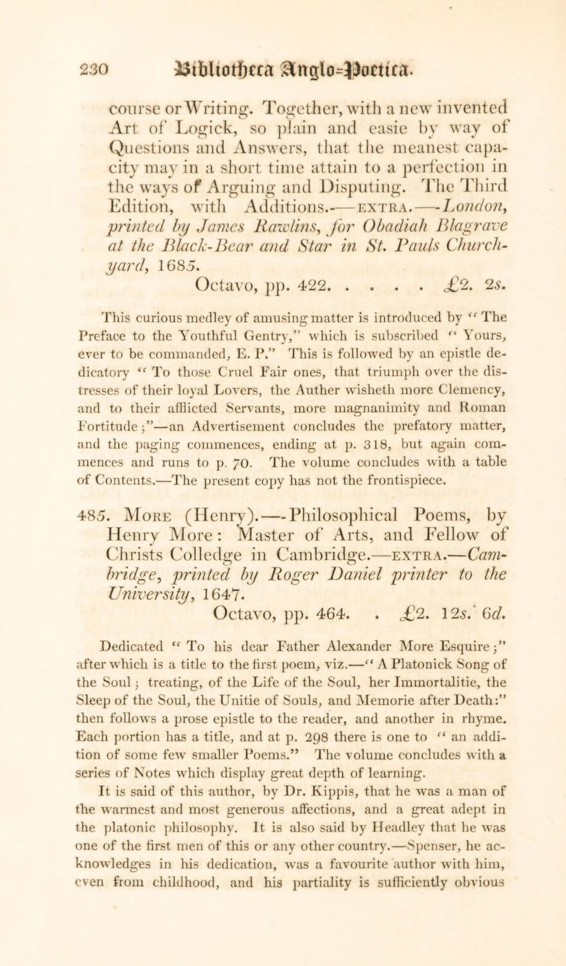 course or Writing. Together, with a new invented Art of Logick, so plain and easie by way of Questions and Answers, that the meanest capa- city may in a short time attain to a perfection in the ways of Arguing and Disputing. The Third Edition, with Additions.—extra. — London, printed by James Rawlins, for Obadiah Blag rare at the Black-Bear and Star in St. Rauls Church- yard, 1685. Octavo, pp. 422 c£2. 2s. This curious medley of amusing matter is introduced by <f The Preface to the Youthful Gentry,” which is subscribed “ Yours, ever to be commanded, E. P.” This is followed by an epistle de- dicatory <( To those Cruel Fair ones, that triumph over the dis- tresses of their loyal Lovers, the Auther wisheth more Clemency, and to their afflicted Servants, more magnanimity and Roman Fortitude—an Advertisement concludes the prefatory matter, and the paging commences, ending at p. 318, but again com- mences and runs to p. 70. The volume concludes with a table of Contents.—The present copy has not the frontispiece. 485. More (Henry). — Philosophical Poems, by Henry More: Master of Arts, and Fellow of Christs Col ledge in Cambridge.—extra.—Cam- bridge, printed by Roger Daniel printer to the University, 1647. Octavo, pp. 464. . £fl. 12s. 6d. Dedicated (e To his dear Father Alexander More Esquire after which is a title to the first poem, viz.—“ A Platonick Song of the Soul 3 treating, of the Life of the Soul, her Immortalitie, the Sleep of the Soul, the Unitie of Souls, and Memorie after Death:” then follows a prose epistle to the reader, and another in rhyme. Each portion has a title, and at p. 298 there is one to (i an addi- tion of some few' smaller Poems.” The volume concludes with a series of Notes which display great depth of learning. It is said of this author, by Dr. Kippis, that he wras a man of the warmest and most generous affections, and a great adept in the platonic philosophy. It is also said by Headley that lie was one of the first men of this or any other country.—Spenser, he ac- knowledges in his dedication, was a favourite author with him, even from childhood, and his partiality is sufflcicntly obvious