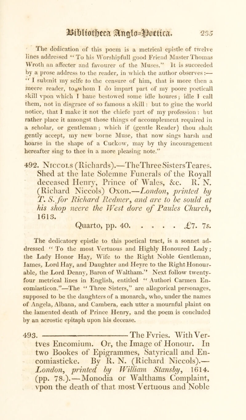 The dedication of this poem is a metrical epistle of twelve lines addressed “To his Worshipfull good Friend Master Thomas Wroth an affecter and favourer of the Muses.” It is succeeded by a prose address to the reader, in which the author observes:— “ I submit my selfe to the censure of him, that is more then a meere reader, to *whom 1 do impart part of my poore poeticall skill vpon which I haue bestowed some idle houres; idle I call them, not in disgrace of so famous a skill: but to giue the world notice, that I make it not the chiefe part of my profession : but rather place it amongst those things of accomplement required in a scholar, or gentleman j which if (gentle Reader) thou shalt gently accept, my new borne Muse, that now sings harsh and hoarse in the shape of a Cuckow, may by thy incouragement hereafter sing to thee in a more pleasing note.” 492. Niccols (Richards).—TheThreeSistersTeares. Shed at the late Solemne Funerals of the Royal] deceased Henry, Prince of Wales, &c. R. N. J 7 7 (Richard Niccols) Oxon.—London, printed by 1\ S.for Richard Redmer, and are to be soidd at his shop neere the West dore of Paules Church, 1613. Quarto, pp. 40 £7-7s. The dedicatory epistle to this poetical tract, is a sonnet ad- dressed “ To the most Vertuous and Highly Honoured Lady; the Lady Honor Hay, Wife to the Right Noble Gentleman, lames. Lord Hay, and Daughter and Heyre to the Right Honour- able, the Lord Denny, Baron of Waltham.’’ Next follow twenty- four metrical lines in English, entitled “ Authori Carmen En- eomiasticon.”—The “ Three Sisters,” are allegorical personages, supposed to be the daughters of a monarch, who, under the names of Angela, Albana, and Cambera, each utter a mournful plaint on the lamented death of Prince Henry, and the poem is concluded by an acrostic epitaph upon his decease. 493. —The Fvries. WithVer- tves Encomium. Or, the Image of Honour. In two Rookes of Epigrammes, Satyricall and En- comiasticke. By R. N. (Richard Niccols).— London, printed by William Stansby, 1614. (pp. 78.). — Monodia or Walthams Complaint, vpon the death of that most Vertuous and Noble