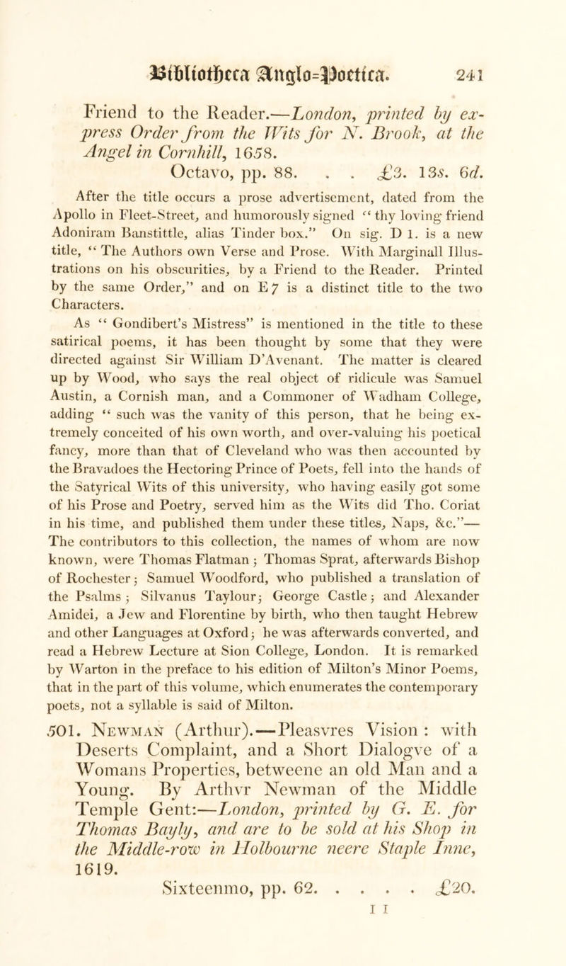 Friend to the Reader.—London, printed by ex- press Order from the Wits for N. Brook, at the Angel in Cornhill, 1658. Octavo, pp. 88. . . <£3. 13s. 6d. After the title occurs a prose advertisement, dated from the Apollo in Fleet-Street, and humorously signed “ thy loving* friend Adoniram Banstittle, alias Tinder box.” On sig. I) 1. is a new title, “ The Authors own Verse and Prose. With Marginall Illus- trations on his obscurities, by a Friend to the Reader. Printed by the same Order,” and on E 7 is a distinct title to the two Characters. As “ Gondibert’s Mistress” is mentioned in the title to these satirical poems, it has been thought by some that they were directed against Sir William D’Avenant. The matter is cleared up by Wood, who says the real object of ridicule was Samuel Austin, a Cornish man, and a Commoner of Wadham College, adding “ such was the vanity of this person, that he being ex- tremely conceited of his own worth, and over-valuing his poetical fancy, more than that of Cleveland who was then accounted by the Bravadoes the Hectoring Prince of Poets, fell into the hands of the Satyrical Wits of this university, who having easily got some of his Prose and Poetry, served him as the Wits did Tho. Coriat in his time, and published them under these titles. Naps, &c.”— The contributors to this collection, the names of whom are now known, were Thomas Flatman 3 Thomas Sprat, afterwards Bishop of Rochester 3 Samuel Woodford, who published a translation of the Psalms 3 Silvanus Taylour3 George Castle 3 and Alexander Amidei, a Jew and Florentine by birth, who then taught Hebrew and other Languages at Oxford 3 he was afterwards converted, and read a Hebrew Lecture at Sion College, London. It is remarked by Warton in the preface to his edition of Milton’s Minor Poems, that in the part of this volume, which enumerates the contemporary poets, not a syllable is said of Milton. 501. Newman (Arthur). — Pleasvres Vision : with Deserts Complaint, and a Short Dialogve of a Womans Properties, betweene an old Man and a Young. By Arthvr Newman of the Middle Temple Gent:—London, printed by G. E. for Thomas Bayly, and are to be sold at his Shop in the Middle-row in llolbourne neere Staple Inne, 1619. Sixteenmo, pp. 62 £20. 1 1