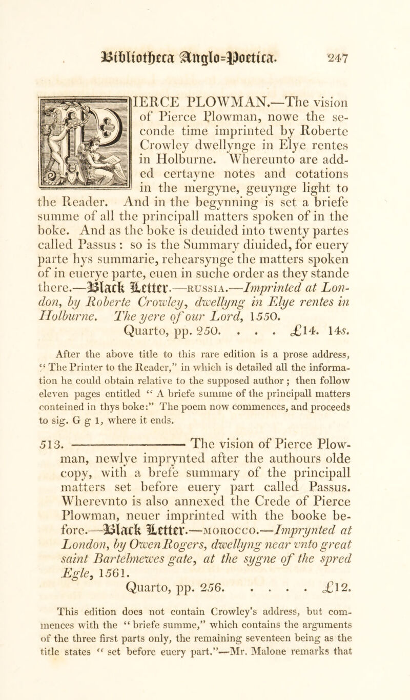 IERCE PLOWMAN.—The vision of Pierce Plowman, no we the se- conde time imprinted by Roberte Crowley dwellynge in Elye rentes in Holburne. Whereunto are add- ed certayne notes and cotations in the mergyne, geuynge light to the Reader. And in the begynning is set a briefe summe of all the principall matters spoken of in the boke. And as the boke is deuided into twenty partes called Passus : so is the Summary diuided, for euery parte hys summarie, rehearsynge the matters spoken of in euerye parte, euen in suche order as they stande there. —Black Hcttcr .—Russia.—Imprinted at L071- don, by Roberte Crowley, dwellyng in Elye rentes in Holburne. The y ere of our Lord, 1550. Quarto, pp. 250. . . . <£14. 14.9. After the above title to this rare edition is a prose address,, “ The Printer to the Reader,” in which is detailed all the informa- tion he could obtain relative to the supposed author; then follow eleven pages entitled “ A briefe summe of the principall matters conteined in thys boke:” The poem now commences, and proceeds to sig. G g 1, where it ends. 513. — The vision of Pierce Plow- man, newlye imprynted after the authours olde copy, with a brefe summary of the principall matters set before euery part called Passus. Wherevnto is also annexed the Crede of Pierce Plowman, neuer imprinted with the booke be- fore.—Black HcttCV-—morocco.—Imprynted at London, by Owen Rogers, dwellyng near ento great saint Bartelmewes gate, at the sygne of the spred Egle, 1561. Quarto, pp. 256 £12. This edition does not contain Crowley’s address, but com- mences with the “briefe summe,” which contains the arguments of the three first parts only, the remaining seventeen being as the title states “ set before euery part.”—Mr. Malone remarks that